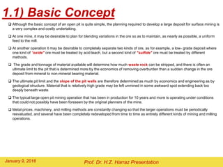  Although the basic concept of an open pit is quite simple, the planning required to develop a large deposit for surface mining is
a very complex and costly undertaking.
 At one mine, it may be desirable to plan for blending variations in the ore so as to maintain, as nearly as possible, a uniform
feed to the mill.
 At another operation it may be desirable to completely separate two kinds of ore, as for example, a low- grade deposit where
one kind of "oxide" ore must be treated by acid leach, but a second kind of "sulfide" ore must be treated by different
methods.
 The grade and tonnage of material available will determine how much waste rock can be stripped, and there is often an
ultimate limit to the pit that is determined more by the economics of removing overburden than a sudden change in the ore
deposit from mineral to non-mineral bearing material.
 The ultimate pit limit and the slope of the pit walls are therefore determined as much by economics and engineering as by
geological structure. Material that is relatively high grade may be left unmined in some awkward spot extending back too
deeply beneath waste
 The typical large open pit mining operation that has been in production for 10 years and more is operating under conditions
that could not possibly have been foreseen by the original planners of the mine.
 Metal prices, machinery, and milling methods are constantly changing so that the larger operations must be periodically
reevaluated, and several have been completely redeveloped from time to time as entirely different kinds of mining and milling
operations.
1.1) Basic Concept
Prof. Dr. H.Z. Harraz PresentationFebruary 2, 2016
 