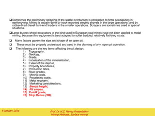  Sometimes the preliminary stripping of the waste overburden is contracted to firms specializing in
earthmoving. Mining is usually done by track-mounted electric shovels in the large operations, and by
rubber-tired diesel front-end loaders in the smaller operations. Scrapers are sometimes used in special
situations.
 Large bucket-wheel excavators of the kind used in European coal mines have not been applied to metal
mining, because this equipment is best adapted to softer bedded, relatively flat-lying strata.
 Many factors govern the size and shape of an open pit.
 These must be properly understood and used in the planning of any open pit operation.
 The following are the key items affecting the pit design:
1) Topography,
2) Geology,
3) Grade,
4) Localization of the mineralization,
5) Extent of the deposit,
6) Property boundaries,
7) Production rates,
8) Road grades,
9) Mining costs,
10) Processing costs,
11) Metal recovery,
12) Marketing considerations,
13) Bench height,
14) Pit slopes,
15) Cutoff grade,
16) Strip Ratios (SR).
2 February 2016 Prof. Dr. H.Z. Harraz Presentation
Mining Methods, Surface mining
 