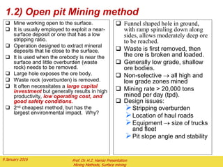 1.2) Open pit Mining method
 Mine working open to the surface.
 It is usually employed to exploit a near-
surface deposit or one that has a low
stripping ratio.
 Operation designed to extract mineral
deposits that lie close to the surface.
 It is used when the orebody is near the
surface and little overburden (waste
rock) needs to be removed.
 Large hole exposes the ore body.
 Waste rock (overburden) is removed.
 It often necessitates a large capital
investment but generally results in high
productivity, low operating cost, and
good safety conditions.
 2nd cheapest method, but has the
largest environmental impact. Why?
 Funnel shaped hole in ground,
with ramp spiraling down along
sides, allows moderately deep ore
to be reached.
 Waste is first removed, then
the ore is broken and loaded.
 Generally low grade, shallow
ore bodies.
 Non-selective  all high and
low grade zones mined
 Mining rate > 20,000 tons
mined per day (tpd).
 Design issues:
Stripping overburden
Location of haul roads
Equipment  size of trucks
and fleet
Pit slope angle and stability
2 February 2016 Prof. Dr. H.Z. Harraz Presentation
Mining Methods, Surface mining
 
