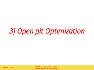 Each section should show ore grades, surface topography, geology (if
needed to set the pit limits), and structural controls (if needed to set the pit
limits), and any other information that will limit the pit (e.g. ownership
boundaries).
The stripping ratio is used to set the pit limits on each section.
The pit limits are placed on each section independently using the proper pit
slope angle.
The pit limits are placed on the section at a point where the grade of ore can
pay for mining the waste above it.
When the line for the pit limit has been drawn on the section, the grade of the
ore along the line is calculated and the lengths of the ore and waste are
measured.
The ratio of the waste and ore is calculated and compared to the breakeven
stripping ratio for the grade of ore along the pit limit.
If the calculated stripping ratio is less than the allowable stripping ratio,
the pit limit is expanded.
If the calculated stripping ratio is greater, the pit limit is contracted.
This process continues on the section until the pit limit is set at a point where
the calculated stripping ratio and breakeven stripping ratio are equal.
In Fig. 2, the grade on the right side of the pit was estimated to be 0.6% Cu. At
a price of $2.25 per kg of copper, the breakeven stripping ratio from Fig. 3 is
1.3: 1.
2 February 2016 Prof. Dr. H.Z. Harraz Presentation
Mining Methods, Surface mining
 