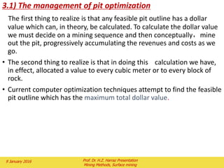 The line for the pit limit was found using the required pit slope and
located at the point that gave a waste: ore ratio of 1.3:1. At the limit
On the left side of the section, the pit limit for the 0.7% Cu grade was
similarly determined using a breakeven stripping ratio of 2.7:1. Fig. 2,
Fig. 3
If the grade of ore changed as the pit limit line was moved, the
breakeven stripping ratio to use would also change.
The pit limits are established on the longitudinal section in the same
manner with the same stripping ratio curves.
The pit limits for the radial section are handled with a different stripping
ratio curve, however.
As shown in Fig. 4, the cross sections and the longitudinal section
represent a slice along the pit wall with the base length as the surface
intercept.
The radial section represents a narrow portion of the pit at the base and
much wider portion at the surface intercept.
1
3.1
YZ)(oreofLength
(XY)wasteofLength

2 February 2016 Prof. Dr. H.Z. Harraz Presentation
Mining Methods, Surface mining
 
