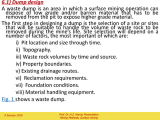 3.3) The effects of scheduling on the optimal outline
When we schedule a pit, we plan the sequence in which various
parts of it will be mined and the time interval in which each is to
be mined.
This affects the value of the mine because it determines when
various items of revenue and expenditure will occur. This is
important because the dollar we have today is more valuable to
us than the dollar that we are going to receive or spend in a
year’s time.
In what we will call “worst case” mining, each bench is mined
completely before the next bench is started. Waste at the top of
the outer shells is mined early.
In what we will call “best case” mining, each shell is mined in turn
and thus related ore and waste is mined in approximately the
same time period.
In this case, the optimal pit is usually close to the one obtained by
simple optimization.
Unfortunately if we try to mine each shell separately, mining costs
usually increase and cancel out some of the gains.
2 February 2016 Prof. Dr. H.Z. Harraz Presentation
Mining Methods, Surface mining
 