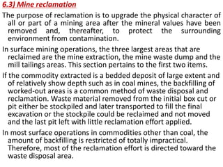  The objective of production scheduling is to maximize the net present value and return on
investment that can be derived from the extraction, concentration, and sale of some commodity
from an ore deposit.
 The method and sequence of extraction and the cutoff grade and production strategy will be
affected by the following primary factors.
i) Location and distribution of the ore in respect to topography and elevation;
ii) Mineral types, physical characteristics, and grade/tonnage distribution;
iii) Direct operating expenses associated with mining, processing and converting the
commodity into a salable form;
iv) Initial and replacement capital costs needed to commence and maintain the operation;
v) Indirect costs such as taxes and royalties;
vi) Commodity recovery factors and value;
vii) Market and capital constraints;
viii) political and environmental considerations.
The procedure used to establish the optimal mining schedule can be divided into three stages.
The first defines the extraction order or mining sequence, the second defines a cutoff grade
strategy that varies through time and will be optimal for a given set of production parameters,
and the third defines which combination of production rates of mine, mill, and refinery will be
optimal, within the limits placed by logistical, financial, marketing, and other constraints.
Fig.1 shows the internal phases: typical pit cross section
2 February 2016 Prof. Dr. H.Z. Harraz Presentation
Mining Methods, Surface mining
 