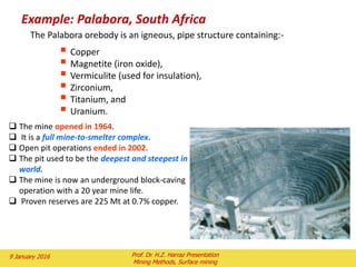 6.2 ) Stability of mine waste dumps
The overall stability of mine waste sumps is depend on a
number of factors such as:
i) Topography of the dump site.
ii) Method of construction.
iii) Geo-technical parameters of mine waste.
iv) Geo-technical parameters of the foundation materials.
v) External forces acting on the dump.
vi) Rate of advance of the dump face.
All of these factors combine in various ways during the life of a
mine waste dump to aid in the stability of the dump or to
contribute to its instability
2 February 2016 Prof. Dr. H.Z. Harraz Presentation
Mining Methods, Surface mining
 