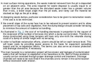 In most surface mining operations, the waste material removed from the pit is deposited
on an adjacent area. The area required for waste disposal is usually equal to or
greater than the pit area because the disturbed waste mater has a greater volume
than in-situ, a lower slope angle than the pit walls, and rarely can the material be
stacked as high as the pit is deep.
In designing waste dumps, particular consideration has to be given to reclamation needs
if the cost is to be minimized.
If the overall slope of the sump face has to be reduced to prevent erosion and to allow
placement of top soils and vegetation, then the dump design should consider terracing
to minimize the amount of material re-handling.
As illustrated in Fig. 2, the cost of re-handling decreases in proportion to the square of
the reciprocal of the number of terraces into which a dump can be broken. Therefore a
dump constructed using three terraces will have only one-ninth the rehandle dozing
costs of a dump of similar height with no terracing.
In order to facilitate reclamation efforts, a berm should be left on each terrace level. This
will lower costs by providing easier access to the faces for equipment spreading
topsoil and for re-vegetation efforts. The berms can also serve as erosion protection
and drainage diversions, if necessary.
The main hazards to a reclamation project will be erosion and leakage of contaminated
waters that will hamper re-vegetation or be hazardous to life. Both of these problems
usually can be corrected through proper drainage control and treatment. Drainage
channels will need to be rock-lined if the channels are to remain in the same location
without excessive bank erosion.
 