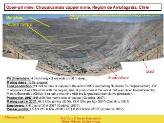 Open-pit mine: Chuquicamata copper mine, Región de Antofagasta, Chile
Locality: Región de Antofagasta, Chile.
Pit dimensions: 4.3 km long x 3 km wide x 850 m deep.
Mining dates: 1915 -present
Total production: 29 million tons of copper to the end of 2007 (excluding Radomiro Tomić production). For
many years it was the mine with the largest annual production in the world, but was recently overtaken by
Minera Escondida (Chile). It remains the mine with the largest total cumulative production.
Production 2007: 896,308 fine metric tons of copper (Codelco, 2007).
Mining cost in 2007: 48.5 US¢ per kg (2006), 73.0 US¢ per kg (2007) (Codelco, 2007).
Employees: 8,420 as of 31st 2007 (Codelco, 2007).
Pre-tax profits: US$ 9.215 billion (2006), US$ 8,451 billion (2007) (Codelco, 2007).
Dust
Slope failure
Benches
Access ramps
http://upload.wikimedia.org/wikipedia/commons/2/2a/Chuquicamata_panora
ma.jpg
2 February 2016 Prof. Dr. H.Z. Harraz Presentation
Mining Methods, Surface mining
 