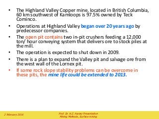 • The Highland Valley Copper mine, located in British Columbia,
60 km southwest of Kamloops is 97.5% owned by Teck
Cominco.
• Operations at Highland Valley began over 20 years ago by
predecessor companies.
• The open pit contains two in-pit crushers feeding a 12,000
ton/ hour conveying system that delivers ore to stock piles at
the mill.
• The operation is expected to shut down in 2009.
• There is a plan to expand the Valley pit and salvage ore from
the west wall of the Lornex pit.
• If some rock slope stability problems can be overcome in
these pits, the mine life could be extended to 2013.
2 February 2016 Prof. Dr. H.Z. Harraz Presentation
Mining Methods, Surface mining
 