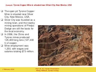 Example: Tyrone Copper Mine is situated near Silver City, New Mexico, USA
2 February 2016 Prof. Dr. H.Z. Harraz Presentation
Mining Methods, Surface mining
 The open pit Tyrone Copper
Mine is situated near Silver
City, New Mexico, USA.
 Silver City was founded as a
mining town, and the nearby
mining operations of Phelps
Dodge are still the basis for
the local economy.
 In 2006, the Chino and
Tyrone mines produced
125,400 long tons (127,400
t) of copper.
 Mine employment was
1,250, with wages and
salaries totaling $73 million.
 