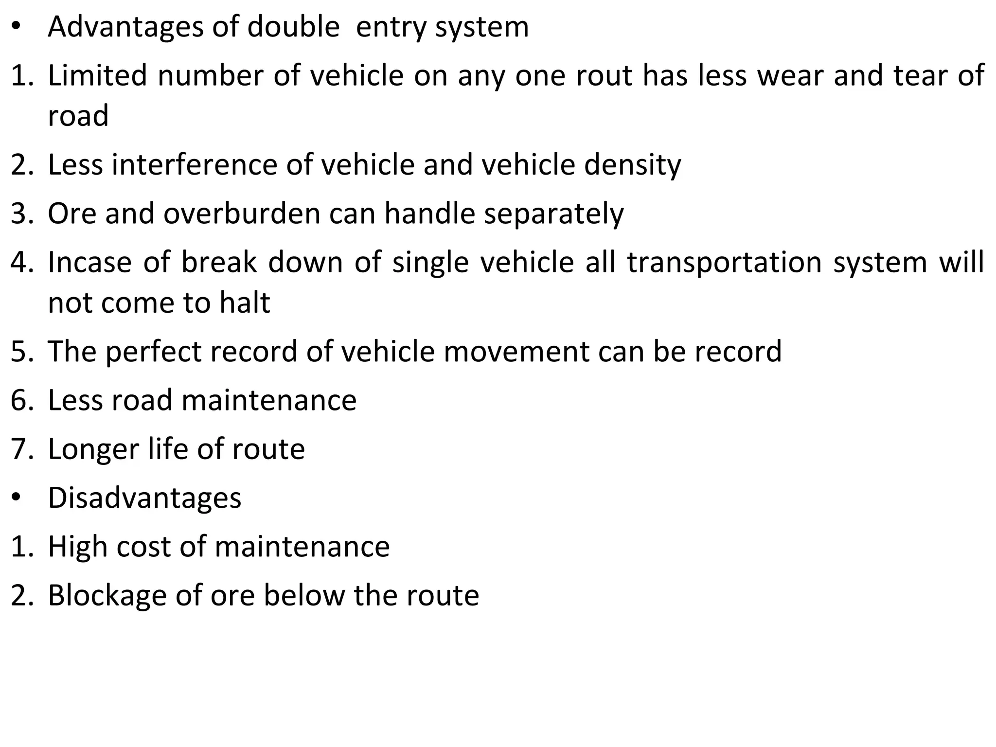 • Advantages of double entry system
1. Limited number of vehicle on any one rout has less wear and tear of
road
2. Less interference of vehicle and vehicle density
3. Ore and overburden can handle separately
4. Incase of break down of single vehicle all transportation system will
not come to halt
5. The perfect record of vehicle movement can be record
6. Less road maintenance
7. Longer life of route
• Disadvantages
1. High cost of maintenance
2. Blockage of ore below the route
 