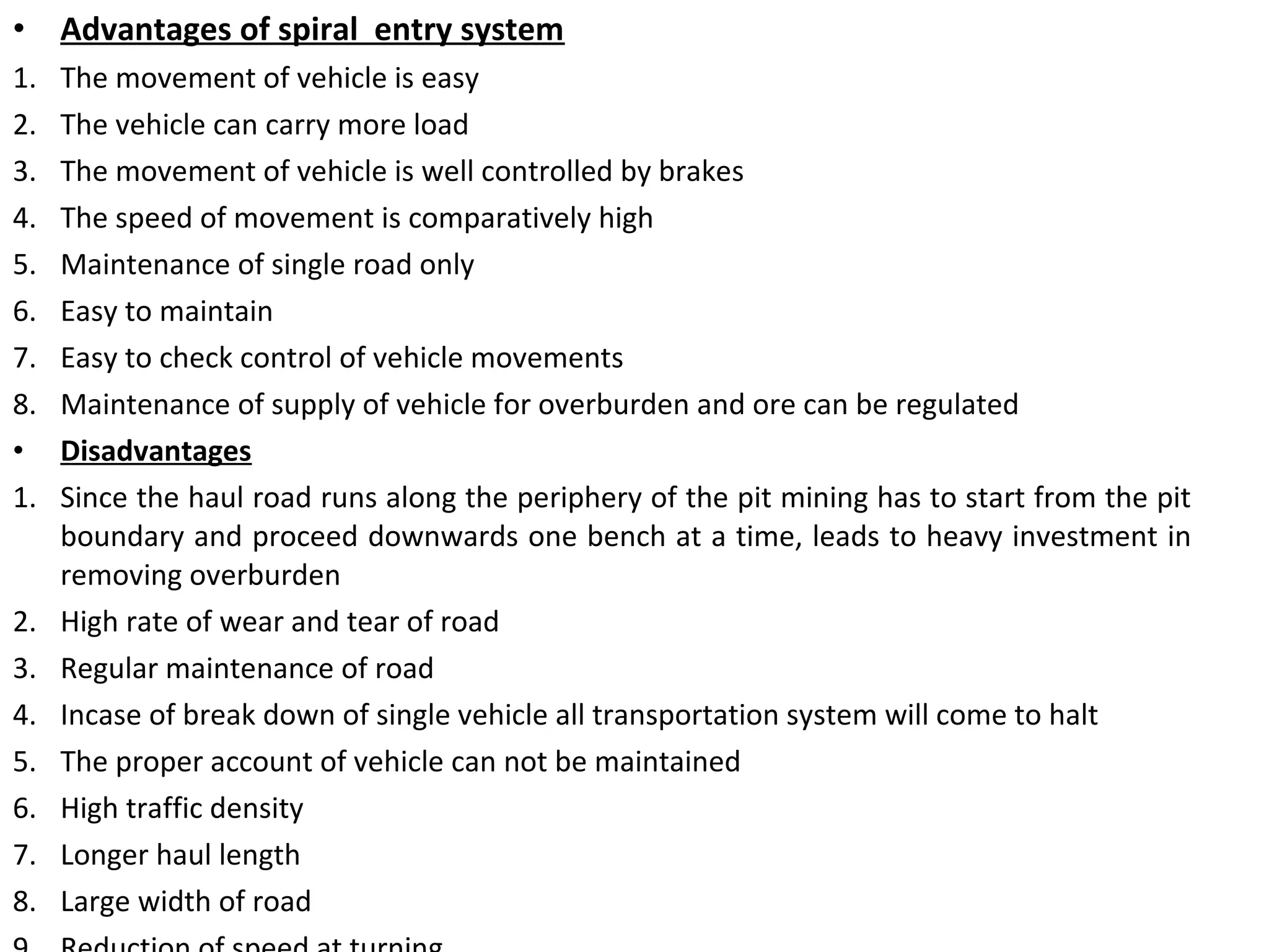 • Advantages of spiral entry system
1. The movement of vehicle is easy
2. The vehicle can carry more load
3. The movement of vehicle is well controlled by brakes
4. The speed of movement is comparatively high
5. Maintenance of single road only
6. Easy to maintain
7. Easy to check control of vehicle movements
8. Maintenance of supply of vehicle for overburden and ore can be regulated
• Disadvantages
1. Since the haul road runs along the periphery of the pit mining has to start from the pit
boundary and proceed downwards one bench at a time, leads to heavy investment in
removing overburden
2. High rate of wear and tear of road
3. Regular maintenance of road
4. Incase of break down of single vehicle all transportation system will come to halt
5. The proper account of vehicle can not be maintained
6. High traffic density
7. Longer haul length
8. Large width of road
 