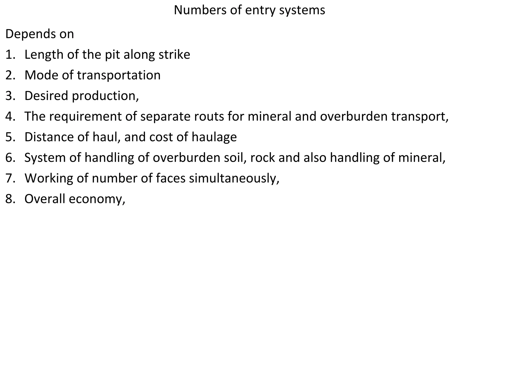 Numbers of entry systems
Depends on
1. Length of the pit along strike
2. Mode of transportation
3. Desired production,
4. The requirement of separate routs for mineral and overburden transport,
5. Distance of haul, and cost of haulage
6. System of handling of overburden soil, rock and also handling of mineral,
7. Working of number of faces simultaneously,
8. Overall economy,
 