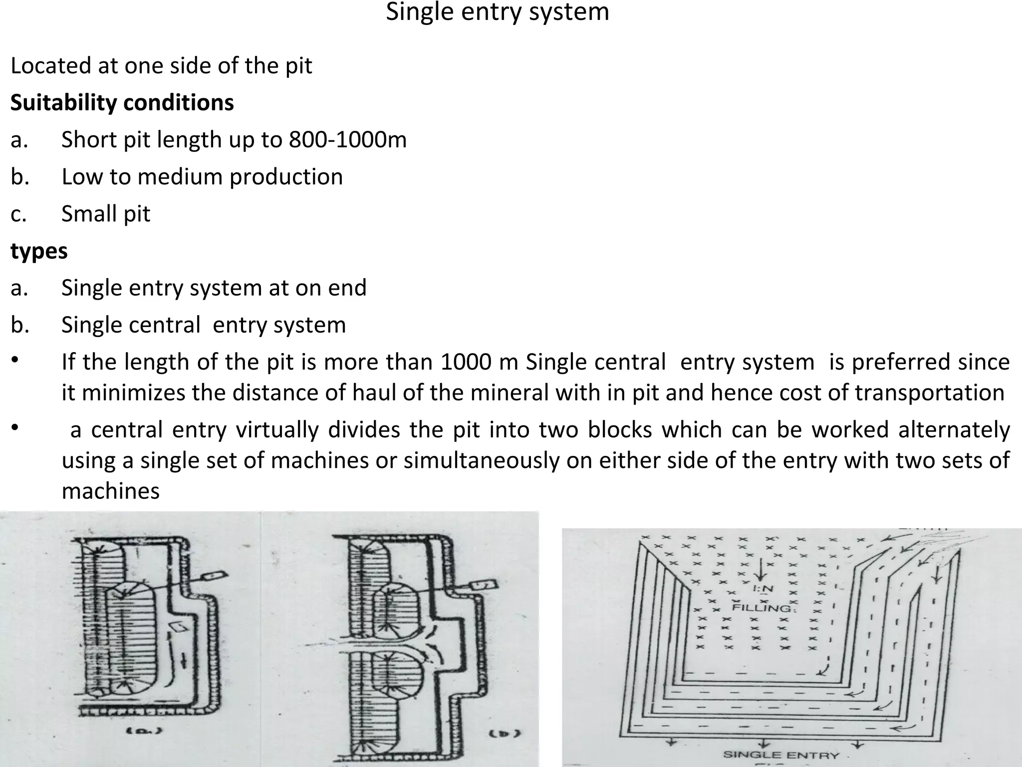 Single entry system
Located at one side of the pit
Suitability conditions
a. Short pit length up to 800-1000m
b. Low to medium production
c. Small pit
types
a. Single entry system at on end
b. Single central entry system
• If the length of the pit is more than 1000 m Single central entry system is preferred since
it minimizes the distance of haul of the mineral with in pit and hence cost of transportation
• a central entry virtually divides the pit into two blocks which can be worked alternately
using a single set of machines or simultaneously on either side of the entry with two sets of
machines
 