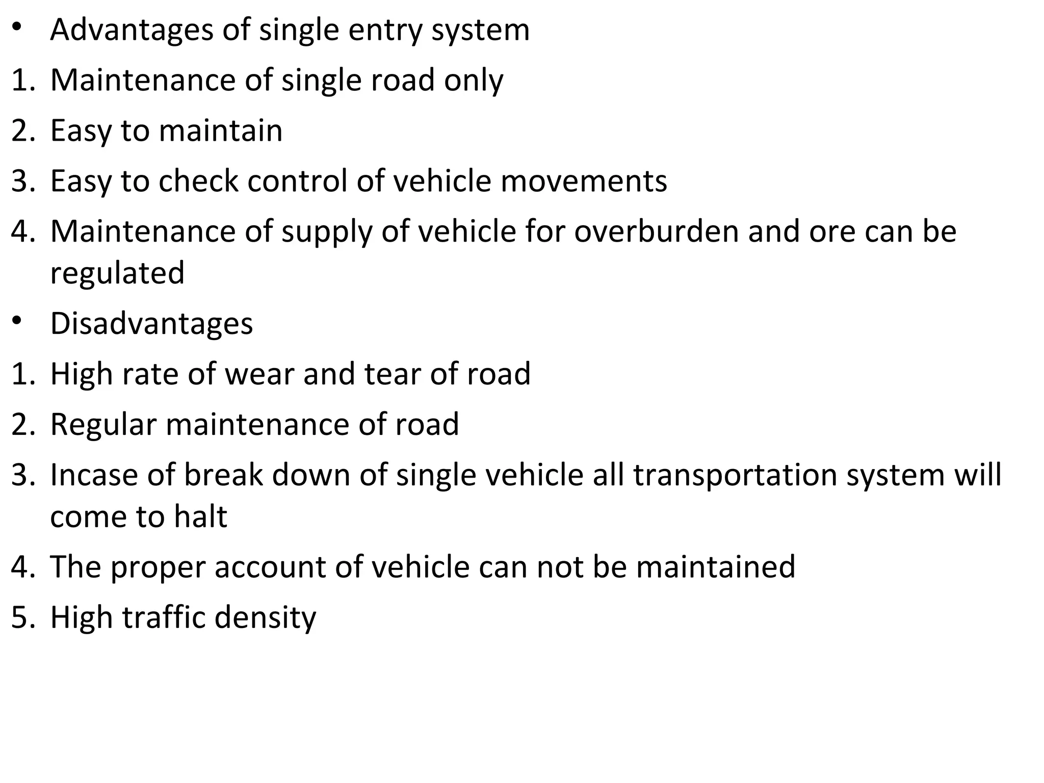 • Advantages of single entry system
1. Maintenance of single road only
2. Easy to maintain
3. Easy to check control of vehicle movements
4. Maintenance of supply of vehicle for overburden and ore can be
regulated
• Disadvantages
1. High rate of wear and tear of road
2. Regular maintenance of road
3. Incase of break down of single vehicle all transportation system will
come to halt
4. The proper account of vehicle can not be maintained
5. High traffic density
 