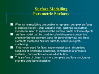 Surface Modelling
Parametric Surfaces
■ Wire frame modelling are unable to represent complex surfaces
of objects like car , ship, airplane wing, castings but surface
model can used to represent the surface profile of these objects
■ surface model can be used for calculating mass properties ,
and interference between parts for generating view and finite
elements mesh and NC tool paths for continuous path
machining
■ This model used for fitting experimental data , discretised
solutions of differential equations, construction of pressure
surfaces , construction of stress distribution.
■ This surface of object is a more complete and less ambiguous
than the wire frame modeling
 