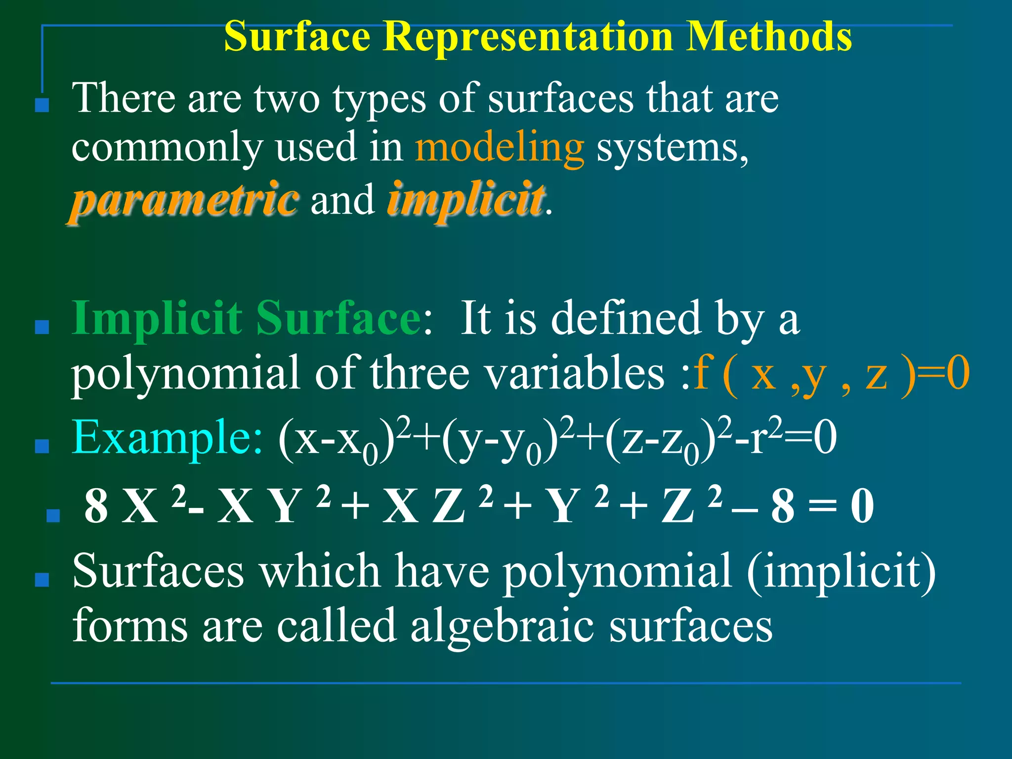 Surface Representation Methods
■ There are two types of surfaces that are
commonly used in modeling systems,
parametric and implicit.
■ Implicit Surface: It is defined by a
polynomial of three variables :f ( x ,y , z )=0
■ Example: (x-x0)2+(y-y0)2+(z-z0)2-r2=0
■ 8 X 2- X Y 2 + X Z 2 + Y 2 + Z 2 – 8 = 0
■ Surfaces which have polynomial (implicit)
forms are called algebraic surfaces
 
