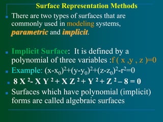 Surface Representation Methods
■ There are two types of surfaces that are
commonly used in modeling systems,
parametric and implicit.
■ Implicit Surface: It is defined by a
polynomial of three variables :f ( x ,y , z )=0
■ Example: (x-x0)2+(y-y0)2+(z-z0)2-r2=0
■ 8 X 2- X Y 2 + X Z 2 + Y 2 + Z 2 – 8 = 0
■ Surfaces which have polynomial (implicit)
forms are called algebraic surfaces
 