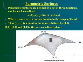 Parametric Surfaces
■ Parametric surfaces are defined by a set of three functions,
one for each coordinate
x=f(u,v), y=f(u,v), z=f(u,v)
■ Where u and v are in certain domain in the range of 0 and 1 .
■ Thus (u , v ) is a point in the square defined by (0,0)
(1,0) ,(0,1) and (1,1)in the uv – coordinate plane.
 