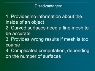 Disadvantages:
1. Provides no information about the
inside of an object
2. Curved surfaces need a fine mesh to
be accurate
3. Provides wrong results if mesh is too
coarse
4. Complicated computation, depending
on the number of surfaces
 