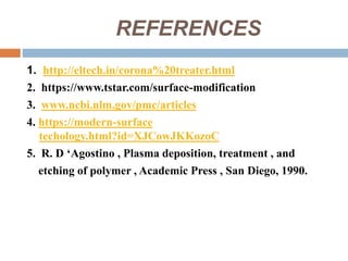 REFERENCES
1. http://eltech.in/corona%20treater.html
2. https://www.tstar.com/surface-modification
3. www.ncbi.nlm.gov/pmc/articles
4. https://modern-surface
techology.html?id=XJCowJKKozoC
5. R. D ‘Agostino , Plasma deposition, treatment , and
etching of polymer , Academic Press , San Diego, 1990.
 