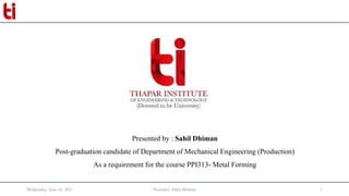 Wednesday, June 16, 2021 Presenter: Sahil Dhiman 1
Presented by : Sahil Dhiman
Post-graduation candidate of Department of Mechanical Engineering (Production)
As a requirement for the course PPI313- Metal Forming
 
