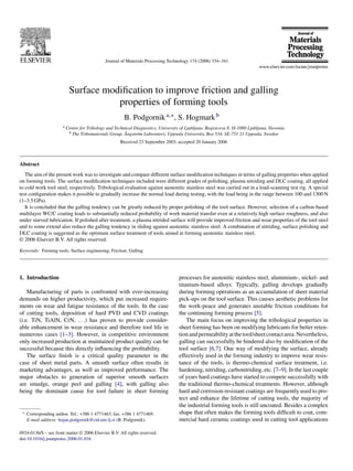 Journal of Materials Processing Technology 174 (2006) 334–341
Surface modiﬁcation to improve friction and galling
properties of forming tools
B. Podgornika,∗, S. Hogmarkb
a Centre for Tribology and Technical Diagnostics, University of Ljubljana, Bogisiceva 8, SI-1000 Ljubljana, Slovenia
b The Tribomaterials Group, ˚Angstr¨om Laboratory, Uppsala University, Box 534, SE-751 21 Uppsala, Sweden
Received 23 September 2003; accepted 20 January 2006
Abstract
The aim of the present work was to investigate and compare different surface modiﬁcation techniques in terms of galling properties when applied
on forming tools. The surface modiﬁcation techniques included were different grades of polishing, plasma nitriding and DLC coating, all applied
to cold work tool steel, respectively. Tribological evaluation against austenitic stainless steel was carried out in a load-scanning test rig. A special
test conﬁguration makes it possible to gradually increase the normal load during testing, with the load being in the range between 100 and 1300 N
(1–3.5 GPa).
It is concluded that the galling tendency can be greatly reduced by proper polishing of the tool surface. However, selection of a carbon-based
multilayer WC/C coating leads to substantially reduced probability of work material transfer even at a relatively high surface roughness, and also
under starved lubrication. If polished after treatment, a plasma nitrided surface will provide improved friction and wear properties of the tool steel
and to some extend also reduce the galling tendency in sliding against austenitic stainless steel. A combination of nitriding, surface polishing and
DLC coating is suggested as the optimum surface treatment of tools aimed at forming austenitic stainless steel.
© 2006 Elsevier B.V. All rights reserved.
Keywords: Forming tools; Surface engineering; Friction; Galling
1. Introduction
Manufacturing of parts is confronted with ever-increasing
demands on higher productivity, which put increased require-
ments on wear and fatigue resistance of the tools. In the case
of cutting tools, deposition of hard PVD and CVD coatings
(i.e. TiN, TiAlN, CrN, . . .) has proven to provide consider-
able enhancement in wear resistance and therefore tool life in
numerous cases [1–3]. However, in competitive environment
only increased production at maintained product quality can be
successful because this directly inﬂuencing the proﬁtability.
The surface ﬁnish is a critical quality parameter in the
case of sheet metal parts. A smooth surface often results in
marketing advantages, as well as improved performance. The
major obstacles to generation of superior smooth surfaces
are smudge, orange peel and galling [4], with galling also
being the dominant cause for tool failure in sheet forming
∗ Corresponding author. Tel.: +386 1 4771463; fax: +386 1 4771469.
E-mail address: bojan.podgornik@ctd.uni-lj.si (B. Podgornik).
processes for austenitic stainless steel, aluminium-, nickel- and
titanium-based alloys. Typically, galling develops gradually
during forming operations as an accumulation of sheet material
pick-ups on the tool surface. This causes aesthetic problems for
the work-peace and generates unstable friction conditions for
the continuing forming process [5].
The main focus on improving the tribological properties in
sheet forming has been on modifying lubricants for better reten-
tionandpermeabilityatthetool/sheetcontactarea.Nevertheless,
galling can successfully be hindered also by modiﬁcation of the
tool surface [6,7]. One way of modifying the surface, already
effectively used in the forming industry to improve wear resis-
tance of the tools, is thermo-chemical surface treatment, i.e.
hardening, nitriding, carbonitriding, etc. [7–9]. In the last couple
of years hard coatings have started to compete successfully with
the traditional thermo-chemical treatments. However, although
hard and corrosion-resistant coatings are frequently used to pro-
tect and enhance the lifetime of cutting tools, the majority of
the industrial forming tools is still uncoated. Besides a complex
shape that often makes the forming tools difﬁcult to coat, com-
mercial hard ceramic coatings used in cutting tool applications
0924-0136/$ – see front matter © 2006 Elsevier B.V. All rights reserved.
doi:10.1016/j.jmatprotec.2006.01.016
 