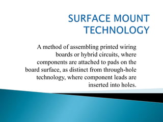 SURFACE MOUNT TECHNOLOGY A method of assembling printed wiring boards or hybrid circuits, where components are attached to pads on the board surface, as distinct from through-hole technology, where component leads are inserted into holes. 