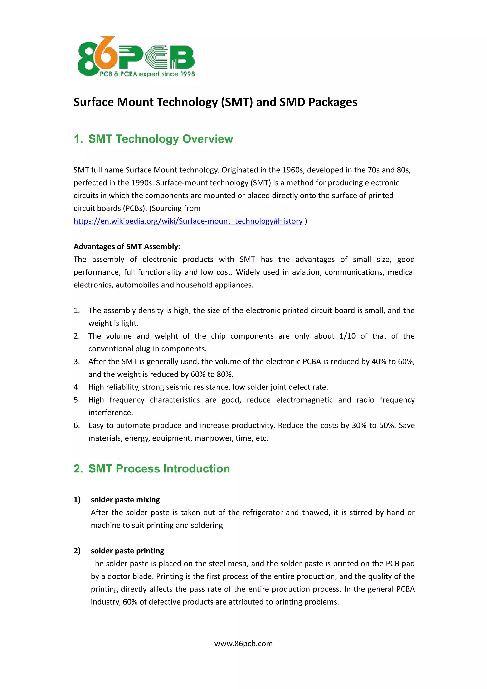 www.86pcb.com
Surface Mount Technology (SMT) and SMD Packages
1. SMT Technology Overview
SMT full name Surface Mount technology. Originated in the 1960s, developed in the 70s and 80s,
perfected in the 1990s. Surface-mount technology (SMT) is a method for producing electronic
circuits in which the components are mounted or placed directly onto the surface of printed
circuit boards (PCBs). (Sourcing from
https://en.wikipedia.org/wiki/Surface-mount_technology#History )
Advantages of SMT Assembly:
The assembly of electronic products with SMT has the advantages of small size, good
performance, full functionality and low cost. Widely used in aviation, communications, medical
electronics, automobiles and household appliances.
1. The assembly density is high, the size of the electronic printed circuit board is small, and the
weight is light.
2. The volume and weight of the chip components are only about 1/10 of that of the
conventional plug-in components.
3. After the SMT is generally used, the volume of the electronic PCBA is reduced by 40% to 60%,
and the weight is reduced by 60% to 80%.
4. High reliability, strong seismic resistance, low solder joint defect rate.
5. High frequency characteristics are good, reduce electromagnetic and radio frequency
interference.
6. Easy to automate produce and increase productivity. Reduce the costs by 30% to 50%. Save
materials, energy, equipment, manpower, time, etc.
2. SMT Process Introduction
1) solder paste mixing
After the solder paste is taken out of the refrigerator and thawed, it is stirred by hand or
machine to suit printing and soldering.
2) solder paste printing
The solder paste is placed on the steel mesh, and the solder paste is printed on the PCB pad
by a doctor blade. Printing is the first process of the entire production, and the quality of the
printing directly affects the pass rate of the entire production process. In the general PCBA
industry, 60% of defective products are attributed to printing problems.
 