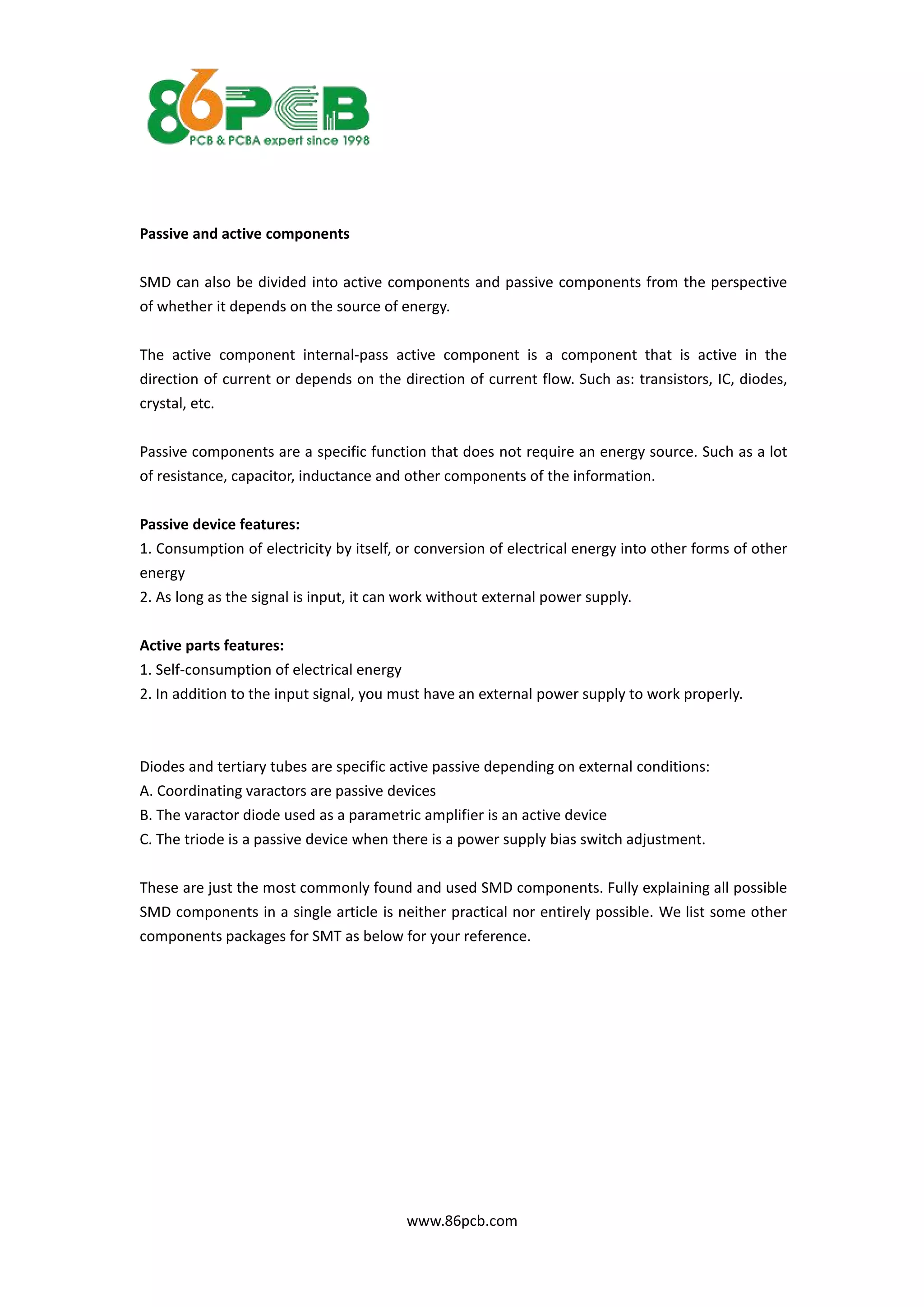 www.86pcb.com
Passive and active components
SMD can also be divided into active components and passive components from the perspective
of whether it depends on the source of energy.
The active component internal-pass active component is a component that is active in the
direction of current or depends on the direction of current flow. Such as: transistors, IC, diodes,
crystal, etc.
Passive components are a specific function that does not require an energy source. Such as a lot
of resistance, capacitor, inductance and other components of the information.
Passive device features:
1. Consumption of electricity by itself, or conversion of electrical energy into other forms of other
energy
2. As long as the signal is input, it can work without external power supply.
Active parts features:
1. Self-consumption of electrical energy
2. In addition to the input signal, you must have an external power supply to work properly.
Diodes and tertiary tubes are specific active passive depending on external conditions:
A. Coordinating varactors are passive devices
B. The varactor diode used as a parametric amplifier is an active device
C. The triode is a passive device when there is a power supply bias switch adjustment.
These are just the most commonly found and used SMD components. Fully explaining all possible
SMD components in a single article is neither practical nor entirely possible. We list some other
components packages for SMT as below for your reference.
 