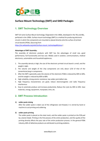 www.86pcb.com
Surface Mount Technology (SMT) and SMD Packages
1. SMT Technology Overview
SMT full name Surface Mount technology. Originated in the 1960s, developed in the 70s and 80s,
perfected in the 1990s. Surface-mount technology (SMT) is a method for producing electronic
circuits in which the components are mounted or placed directly onto the surface of printed
circuit boards (PCBs). (Sourcing from
https://en.wikipedia.org/wiki/Surface-mount_technology#History )
Advantages of SMT Assembly:
The assembly of electronic products with SMT has the advantages of small size, good
performance, full functionality and low cost. Widely used in aviation, communications, medical
electronics, automobiles and household appliances.
1. The assembly density is high, the size of the electronic printed circuit board is small, and the
weight is light.
2. The volume and weight of the chip components are only about 1/10 of that of the
conventional plug-in components.
3. After the SMT is generally used, the volume of the electronic PCBA is reduced by 40% to 60%,
and the weight is reduced by 60% to 80%.
4. High reliability, strong seismic resistance, low solder joint defect rate.
5. High frequency characteristics are good, reduce electromagnetic and radio frequency
interference.
6. Easy to automate produce and increase productivity. Reduce the costs by 30% to 50%. Save
materials, energy, equipment, manpower, time, etc.
2. SMT Process Introduction
1) solder paste mixing
After the solder paste is taken out of the refrigerator and thawed, it is stirred by hand or
machine to suit printing and soldering.
2) solder paste printing
The solder paste is placed on the steel mesh, and the solder paste is printed on the PCB pad
by a doctor blade. Printing is the first process of the entire production, and the quality of the
printing directly affects the pass rate of the entire production process. In the general PCBA
industry, 60% of defective products are attributed to printing problems.
 