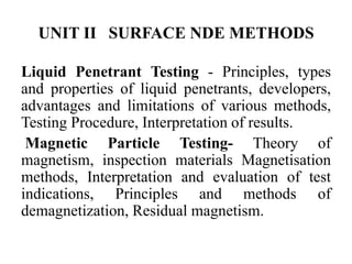 UNIT II SURFACE NDE METHODS
Liquid Penetrant Testing - Principles, types
and properties of liquid penetrants, developers,
advantages and limitations of various methods,
Testing Procedure, Interpretation of results.
Magnetic Particle Testing- Theory of
magnetism, inspection materials Magnetisation
methods, Interpretation and evaluation of test
indications, Principles and methods of
demagnetization, Residual magnetism.
 