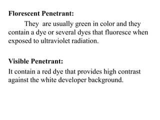Florescent Penetrant:
They are usually green in color and they
contain a dye or several dyes that fluoresce when
exposed to ultraviolet radiation.
Visible Penetrant:
It contain a red dye that provides high contrast
against the white developer background.
 