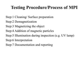 Testing Procedure/Process of MPI
Step:1 Cleaning/ Surface preparation
Step:2 Demagnetization
Step:3 Magnetizing the object
Step:4 Addition of magnetic particles
Step:5 Illumination during inspection (e.g. UV lamp)
Step:6 Interpretation
Step:7 Documentation and reporting
 