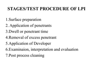 STAGES/TEST PROCEDURE OF LPI
1.Surface preparation
2. Application of penetrants
3.Dwell or penetrant time
4.Removal of excess penetrant
5.Application of Developer
6.Examinaion, interpretation and evaluation
7.Post process cleaning
 