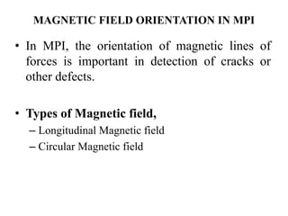 MAGNETIC FIELD ORIENTATION IN MPI
• In MPI, the orientation of magnetic lines of
forces is important in detection of cracks or
other defects.
• Types of Magnetic field,
– Longitudinal Magnetic field
– Circular Magnetic field
 
