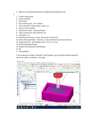 1. Master cam 3d programming Surface rough pocket window will come
1.
1. Surface rough pocket
2. Create 3d model
3. Save model
4. Go to machine type - mill – default
5. Got to tool path- surface rough – pocket -ok
6. Enter nc name ( pocket)
7. Select drive surface – select work piece
8. Check containment –chain selection –ok
9. Entry point – ok
10. Select tool from library -( exmp- 10 end mill , 20 end mill )
11. Go to surface parameter – clearance , retract , feed plane give required value
12. Rough parameter – give stpdown value ( 0.2, 0.5 , 1 ) mm
13. Check pocketing parameter
14. Program will be generate automatically
15. Ok
2. Check program
1. Go to operation manager –tool path - Select program –go to back plot selected operation -
check tool , holder , work piece – then play
 
