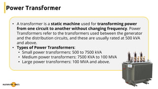 Power Transformer
• A transformer is a static machine used for transforming power
from one circuit to another without changing frequency. Power
Transformers refer to the transformers used between the generator
and the distribution circuits, and these are usually rated at 500 kVA
and above.
• Types of Power Transformers:
• Small power transformers: 500 to 7500 kVA
• Medium power transformers: 7500 KVA to 100 MVA
• Large power transformers: 100 MVA and above.
 