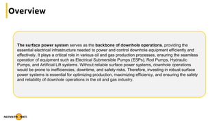 Overview
The surface power system serves as the backbone of downhole operations, providing the
essential electrical infrastructure needed to power and control downhole equipment efficiently and
effectively. It plays a critical role in various oil and gas production processes, ensuring the seamless
operation of equipment such as Electrical Submersible Pumps (ESPs), Rod Pumps, Hydraulic
Pumps, and Artificial Lift systems. Without reliable surface power systems, downhole operations
would be prone to inefficiencies, downtime, and safety risks. Therefore, investing in robust surface
power systems is essential for optimizing production, maximizing efficiency, and ensuring the safety
and reliability of downhole operations in the oil and gas industry.
 