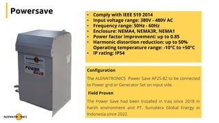 Powersave • Comply with IEEE 519 2014
• Input voltage range: 380V - 480V AC
• Frequency range: 50Hz - 60Hz
• Enclosure: NEMA4, NEMA3R, NEMA1
• Power factor improvement: up to 0.85
• Harmonic distortion reduction: up to 50%
Operating temperature range: -10°C to +50°C
• IP rating: IP54
Configuration
The ALENNTRONICS Power Save AP2S-82 to be connected
to Power grid or Generator Set on input side.
Field Proven
The Power Save had been installed in Iraq since 2018 in
harsh environment and PT. Sumatera Global Energy in
Indonesia since 2022.
 