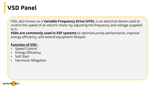 VSD Panel
VSD, also known as a Variable Frequency Drive (VFD), is an electrical device used to
control the speed of an electric motor by adjusting the frequency and voltage supplied
to it.
VSDs are commonly used in ESP systems to optimize pump performance, improve
energy efficiency, and extend equipment lifespan
Function of VSD :
• Speed Control
• Energy Efficiency
• Soft Start
• Harmonic Mitigation
 