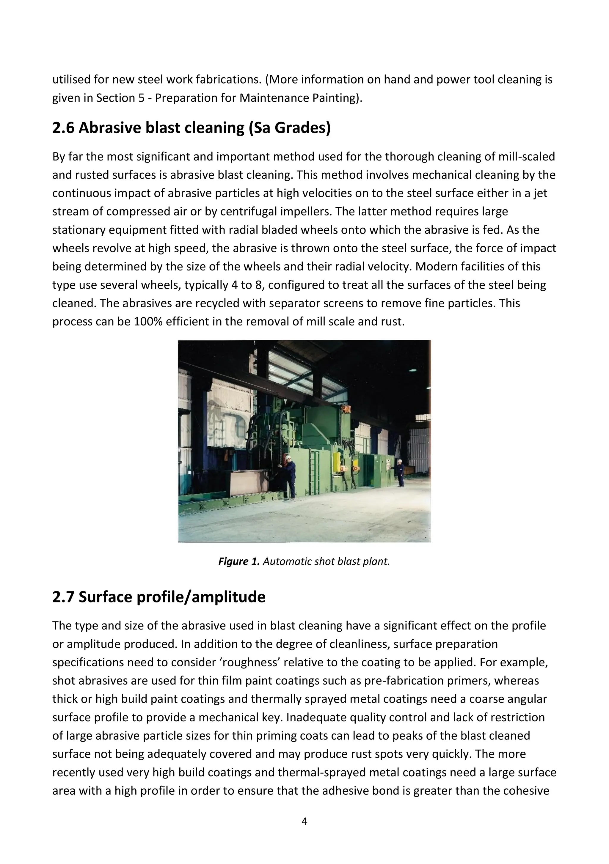 4
utilised for new steel work fabrications. (More information on hand and power tool cleaning is
given in Section 5 - Preparation for Maintenance Painting).
2.6 Abrasive blast cleaning (Sa Grades)
By far the most significant and important method used for the thorough cleaning of mill-scaled
and rusted surfaces is abrasive blast cleaning. This method involves mechanical cleaning by the
continuous impact of abrasive particles at high velocities on to the steel surface either in a jet
stream of compressed air or by centrifugal impellers. The latter method requires large
stationary equipment fitted with radial bladed wheels onto which the abrasive is fed. As the
wheels revolve at high speed, the abrasive is thrown onto the steel surface, the force of impact
being determined by the size of the wheels and their radial velocity. Modern facilities of this
type use several wheels, typically 4 to 8, configured to treat all the surfaces of the steel being
cleaned. The abrasives are recycled with separator screens to remove fine particles. This
process can be 100% efficient in the removal of mill scale and rust.
Figure 1. Automatic shot blast plant.
2.7 Surface profile/amplitude
The type and size of the abrasive used in blast cleaning have a significant effect on the profile
or amplitude produced. In addition to the degree of cleanliness, surface preparation
specifications need to consider ‘roughness’ relative to the coating to be applied. For example,
shot abrasives are used for thin film paint coatings such as pre-fabrication primers, whereas
thick or high build paint coatings and thermally sprayed metal coatings need a coarse angular
surface profile to provide a mechanical key. Inadequate quality control and lack of restriction
of large abrasive particle sizes for thin priming coats can lead to peaks of the blast cleaned
surface not being adequately covered and may produce rust spots very quickly. The more
recently used very high build coatings and thermal-sprayed metal coatings need a large surface
area with a high profile in order to ensure that the adhesive bond is greater than the cohesive
 