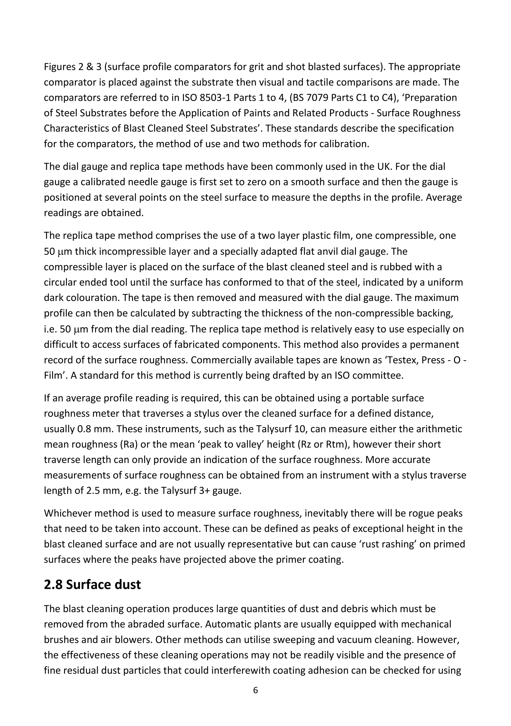 6
Figures 2 & 3 (surface profile comparators for grit and shot blasted surfaces). The appropriate
comparator is placed against the substrate then visual and tactile comparisons are made. The
comparators are referred to in ISO 8503-1 Parts 1 to 4, (BS 7079 Parts C1 to C4), ‘Preparation
of Steel Substrates before the Application of Paints and Related Products - Surface Roughness
Characteristics of Blast Cleaned Steel Substrates’. These standards describe the specification
for the comparators, the method of use and two methods for calibration.
The dial gauge and replica tape methods have been commonly used in the UK. For the dial
gauge a calibrated needle gauge is first set to zero on a smooth surface and then the gauge is
positioned at several points on the steel surface to measure the depths in the profile. Average
readings are obtained.
The replica tape method comprises the use of a two layer plastic film, one compressible, one
50 m thick incompressible layer and a specially adapted flat anvil dial gauge. The
compressible layer is placed on the surface of the blast cleaned steel and is rubbed with a
circular ended tool until the surface has conformed to that of the steel, indicated by a uniform
dark colouration. The tape is then removed and measured with the dial gauge. The maximum
profile can then be calculated by subtracting the thickness of the non-compressible backing,
i.e. 50 m from the dial reading. The replica tape method is relatively easy to use especially on
difficult to access surfaces of fabricated components. This method also provides a permanent
record of the surface roughness. Commercially available tapes are known as ‘Testex, Press - O -
Film’. A standard for this method is currently being drafted by an ISO committee.
If an average profile reading is required, this can be obtained using a portable surface
roughness meter that traverses a stylus over the cleaned surface for a defined distance,
usually 0.8 mm. These instruments, such as the Talysurf 10, can measure either the arithmetic
mean roughness (Ra) or the mean ‘peak to valley’ height (Rz or Rtm), however their short
traverse length can only provide an indication of the surface roughness. More accurate
measurements of surface roughness can be obtained from an instrument with a stylus traverse
length of 2.5 mm, e.g. the Talysurf 3+ gauge.
Whichever method is used to measure surface roughness, inevitably there will be rogue peaks
that need to be taken into account. These can be defined as peaks of exceptional height in the
blast cleaned surface and are not usually representative but can cause ‘rust rashing’ on primed
surfaces where the peaks have projected above the primer coating.
2.8 Surface dust
The blast cleaning operation produces large quantities of dust and debris which must be
removed from the abraded surface. Automatic plants are usually equipped with mechanical
brushes and air blowers. Other methods can utilise sweeping and vacuum cleaning. However,
the effectiveness of these cleaning operations may not be readily visible and the presence of
fine residual dust particles that could interferewith coating adhesion can be checked for using
 