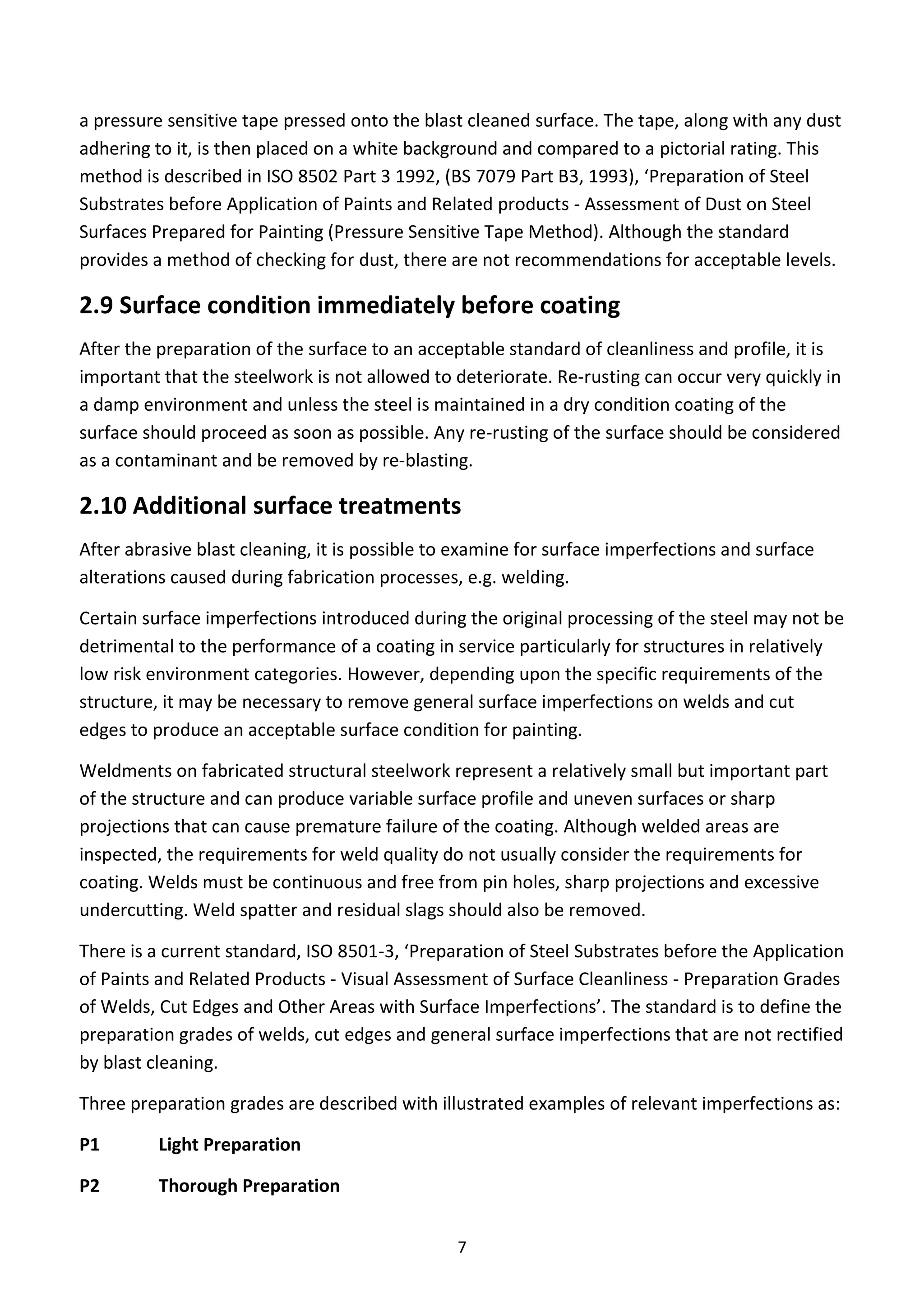 7
a pressure sensitive tape pressed onto the blast cleaned surface. The tape, along with any dust
adhering to it, is then placed on a white background and compared to a pictorial rating. This
method is described in ISO 8502 Part 3 1992, (BS 7079 Part B3, 1993), ‘Preparation of Steel
Substrates before Application of Paints and Related products - Assessment of Dust on Steel
Surfaces Prepared for Painting (Pressure Sensitive Tape Method). Although the standard
provides a method of checking for dust, there are not recommendations for acceptable levels.
2.9 Surface condition immediately before coating
After the preparation of the surface to an acceptable standard of cleanliness and profile, it is
important that the steelwork is not allowed to deteriorate. Re-rusting can occur very quickly in
a damp environment and unless the steel is maintained in a dry condition coating of the
surface should proceed as soon as possible. Any re-rusting of the surface should be considered
as a contaminant and be removed by re-blasting.
2.10 Additional surface treatments
After abrasive blast cleaning, it is possible to examine for surface imperfections and surface
alterations caused during fabrication processes, e.g. welding.
Certain surface imperfections introduced during the original processing of the steel may not be
detrimental to the performance of a coating in service particularly for structures in relatively
low risk environment categories. However, depending upon the specific requirements of the
structure, it may be necessary to remove general surface imperfections on welds and cut
edges to produce an acceptable surface condition for painting.
Weldments on fabricated structural steelwork represent a relatively small but important part
of the structure and can produce variable surface profile and uneven surfaces or sharp
projections that can cause premature failure of the coating. Although welded areas are
inspected, the requirements for weld quality do not usually consider the requirements for
coating. Welds must be continuous and free from pin holes, sharp projections and excessive
undercutting. Weld spatter and residual slags should also be removed.
There is a current standard, ISO 8501-3, ‘Preparation of Steel Substrates before the Application
of Paints and Related Products - Visual Assessment of Surface Cleanliness - Preparation Grades
of Welds, Cut Edges and Other Areas with Surface Imperfections’. The standard is to define the
preparation grades of welds, cut edges and general surface imperfections that are not rectified
by blast cleaning.
Three preparation grades are described with illustrated examples of relevant imperfections as:
P1 Light Preparation
P2 Thorough Preparation
 