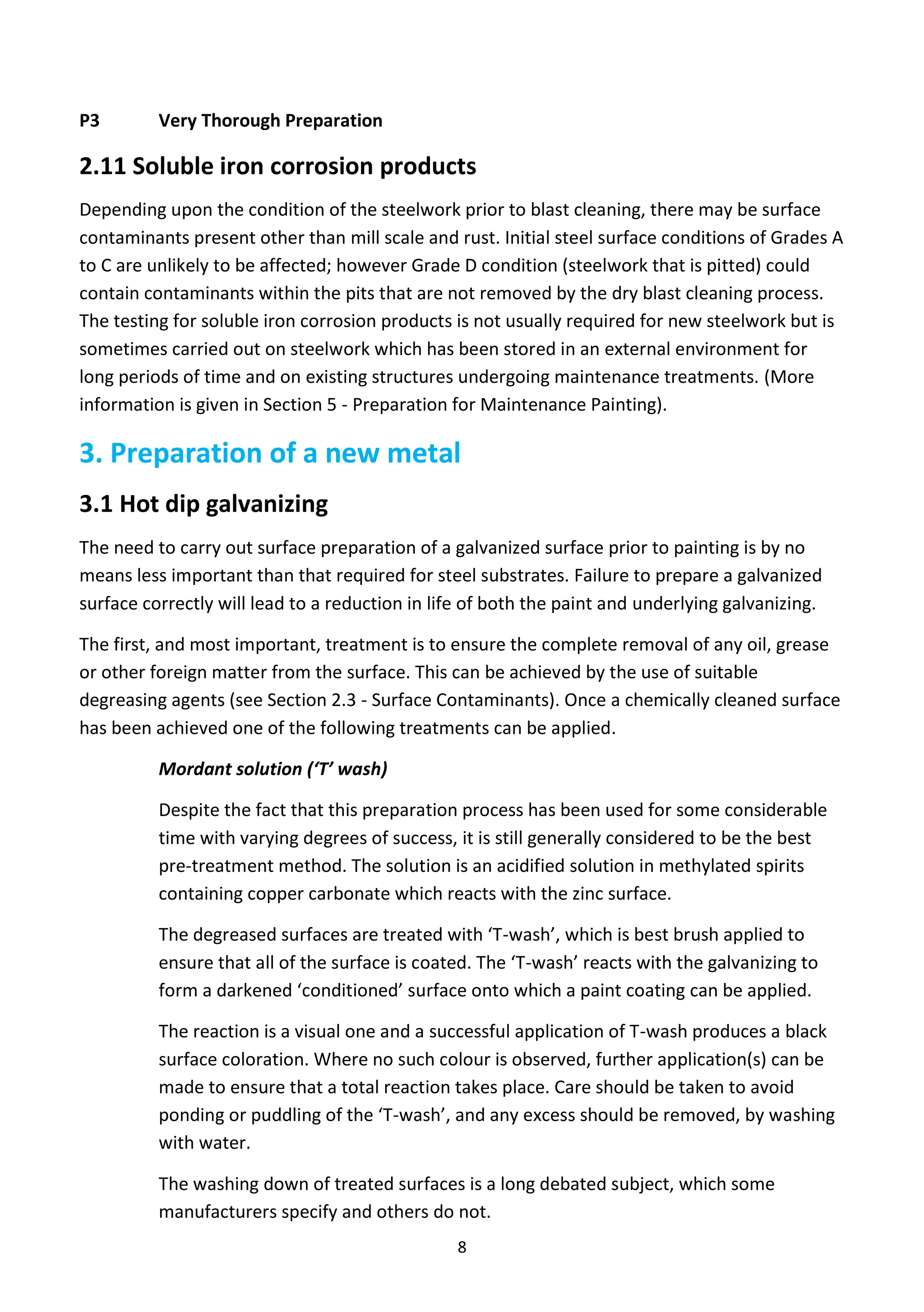 8
P3 Very Thorough Preparation
2.11 Soluble iron corrosion products
Depending upon the condition of the steelwork prior to blast cleaning, there may be surface
contaminants present other than mill scale and rust. Initial steel surface conditions of Grades A
to C are unlikely to be affected; however Grade D condition (steelwork that is pitted) could
contain contaminants within the pits that are not removed by the dry blast cleaning process.
The testing for soluble iron corrosion products is not usually required for new steelwork but is
sometimes carried out on steelwork which has been stored in an external environment for
long periods of time and on existing structures undergoing maintenance treatments. (More
information is given in Section 5 - Preparation for Maintenance Painting).
3. Preparation of a new metal
3.1 Hot dip galvanizing
The need to carry out surface preparation of a galvanized surface prior to painting is by no
means less important than that required for steel substrates. Failure to prepare a galvanized
surface correctly will lead to a reduction in life of both the paint and underlying galvanizing.
The first, and most important, treatment is to ensure the complete removal of any oil, grease
or other foreign matter from the surface. This can be achieved by the use of suitable
degreasing agents (see Section 2.3 - Surface Contaminants). Once a chemically cleaned surface
has been achieved one of the following treatments can be applied.
Mordant solution (‘T’ wash)
Despite the fact that this preparation process has been used for some considerable
time with varying degrees of success, it is still generally considered to be the best
pre-treatment method. The solution is an acidified solution in methylated spirits
containing copper carbonate which reacts with the zinc surface.
The degreased surfaces are treated with ‘T-wash’, which is best brush applied to
ensure that all of the surface is coated. The ‘T-wash’ reacts with the galvanizing to
form a darkened ‘conditioned’ surface onto which a paint coating can be applied.
The reaction is a visual one and a successful application of T-wash produces a black
surface coloration. Where no such colour is observed, further application(s) can be
made to ensure that a total reaction takes place. Care should be taken to avoid
ponding or puddling of the ‘T-wash’, and any excess should be removed, by washing
with water.
The washing down of treated surfaces is a long debated subject, which some
manufacturers specify and others do not.
 