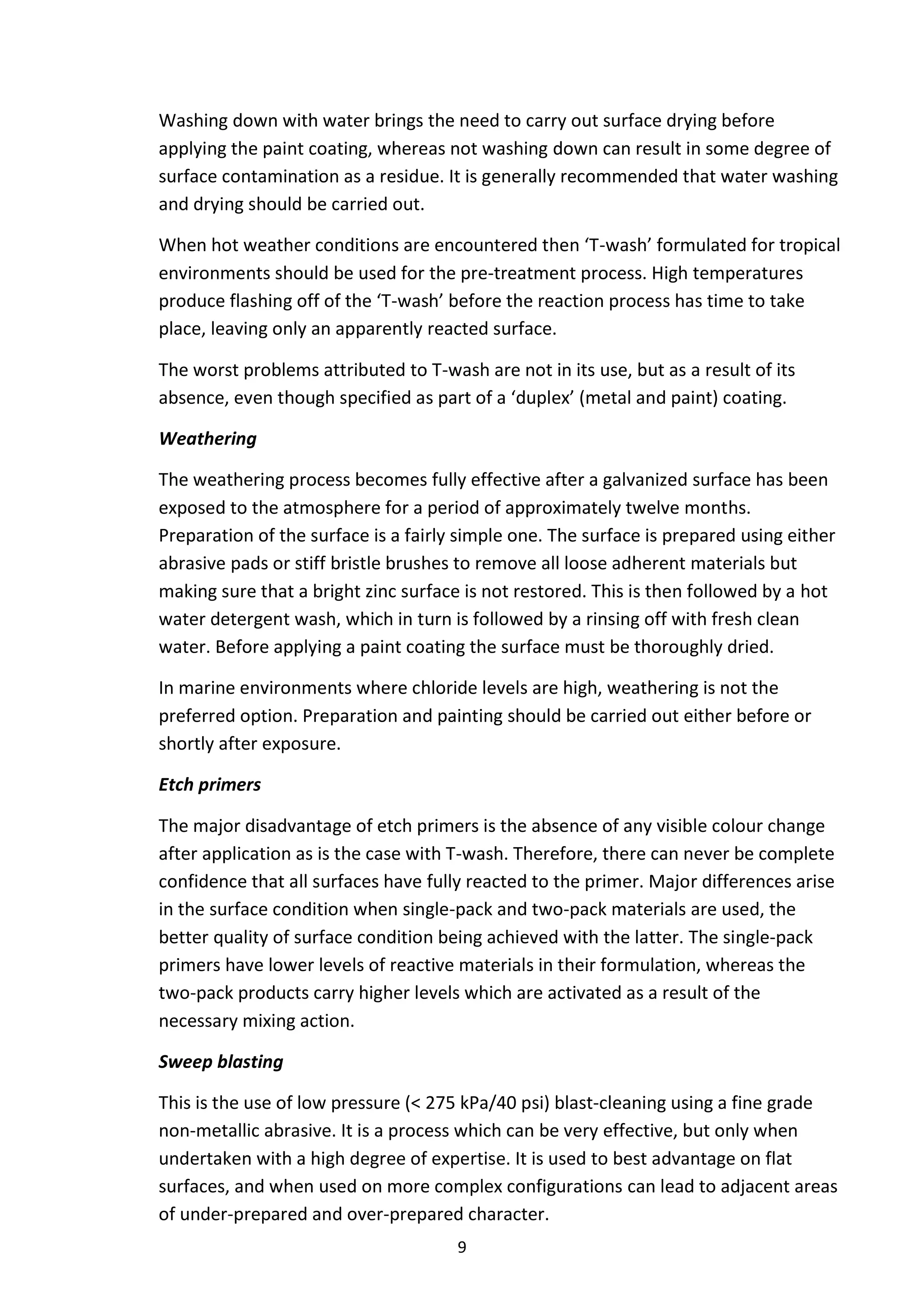 9
Washing down with water brings the need to carry out surface drying before
applying the paint coating, whereas not washing down can result in some degree of
surface contamination as a residue. It is generally recommended that water washing
and drying should be carried out.
When hot weather conditions are encountered then ‘T-wash’ formulated for tropical
environments should be used for the pre-treatment process. High temperatures
produce flashing off of the ‘T-wash’ before the reaction process has time to take
place, leaving only an apparently reacted surface.
The worst problems attributed to T-wash are not in its use, but as a result of its
absence, even though specified as part of a ‘duplex’ (metal and paint) coating.
Weathering
The weathering process becomes fully effective after a galvanized surface has been
exposed to the atmosphere for a period of approximately twelve months.
Preparation of the surface is a fairly simple one. The surface is prepared using either
abrasive pads or stiff bristle brushes to remove all loose adherent materials but
making sure that a bright zinc surface is not restored. This is then followed by a hot
water detergent wash, which in turn is followed by a rinsing off with fresh clean
water. Before applying a paint coating the surface must be thoroughly dried.
In marine environments where chloride levels are high, weathering is not the
preferred option. Preparation and painting should be carried out either before or
shortly after exposure.
Etch primers
The major disadvantage of etch primers is the absence of any visible colour change
after application as is the case with T-wash. Therefore, there can never be complete
confidence that all surfaces have fully reacted to the primer. Major differences arise
in the surface condition when single-pack and two-pack materials are used, the
better quality of surface condition being achieved with the latter. The single-pack
primers have lower levels of reactive materials in their formulation, whereas the
two-pack products carry higher levels which are activated as a result of the
necessary mixing action.
Sweep blasting
This is the use of low pressure (< 275 kPa/40 psi) blast-cleaning using a fine grade
non-metallic abrasive. It is a process which can be very effective, but only when
undertaken with a high degree of expertise. It is used to best advantage on flat
surfaces, and when used on more complex configurations can lead to adjacent areas
of under-prepared and over-prepared character.
 