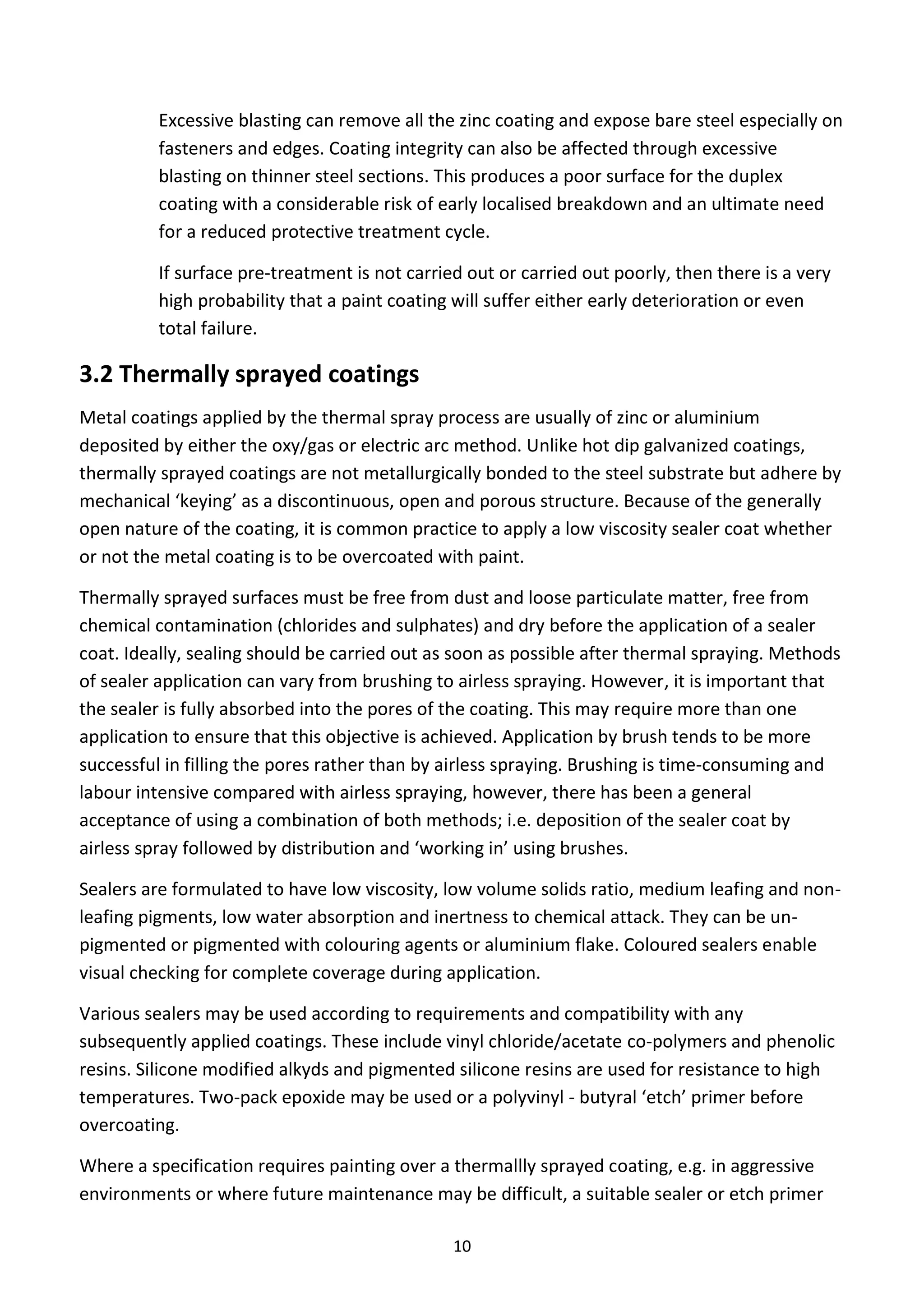 10
Excessive blasting can remove all the zinc coating and expose bare steel especially on
fasteners and edges. Coating integrity can also be affected through excessive
blasting on thinner steel sections. This produces a poor surface for the duplex
coating with a considerable risk of early localised breakdown and an ultimate need
for a reduced protective treatment cycle.
If surface pre-treatment is not carried out or carried out poorly, then there is a very
high probability that a paint coating will suffer either early deterioration or even
total failure.
3.2 Thermally sprayed coatings
Metal coatings applied by the thermal spray process are usually of zinc or aluminium
deposited by either the oxy/gas or electric arc method. Unlike hot dip galvanized coatings,
thermally sprayed coatings are not metallurgically bonded to the steel substrate but adhere by
mechanical ‘keying’ as a discontinuous, open and porous structure. Because of the generally
open nature of the coating, it is common practice to apply a low viscosity sealer coat whether
or not the metal coating is to be overcoated with paint.
Thermally sprayed surfaces must be free from dust and loose particulate matter, free from
chemical contamination (chlorides and sulphates) and dry before the application of a sealer
coat. Ideally, sealing should be carried out as soon as possible after thermal spraying. Methods
of sealer application can vary from brushing to airless spraying. However, it is important that
the sealer is fully absorbed into the pores of the coating. This may require more than one
application to ensure that this objective is achieved. Application by brush tends to be more
successful in filling the pores rather than by airless spraying. Brushing is time-consuming and
labour intensive compared with airless spraying, however, there has been a general
acceptance of using a combination of both methods; i.e. deposition of the sealer coat by
airless spray followed by distribution and ‘working in’ using brushes.
Sealers are formulated to have low viscosity, low volume solids ratio, medium leafing and non-
leafing pigments, low water absorption and inertness to chemical attack. They can be un-
pigmented or pigmented with colouring agents or aluminium flake. Coloured sealers enable
visual checking for complete coverage during application.
Various sealers may be used according to requirements and compatibility with any
subsequently applied coatings. These include vinyl chloride/acetate co-polymers and phenolic
resins. Silicone modified alkyds and pigmented silicone resins are used for resistance to high
temperatures. Two-pack epoxide may be used or a polyvinyl - butyral ‘etch’ primer before
overcoating.
Where a specification requires painting over a thermallly sprayed coating, e.g. in aggressive
environments or where future maintenance may be difficult, a suitable sealer or etch primer
 