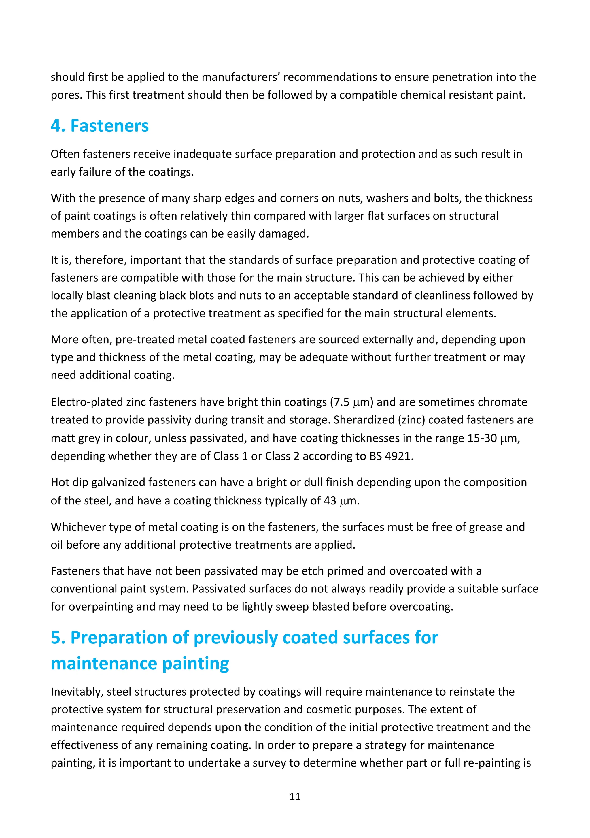 11
should first be applied to the manufacturers’ recommendations to ensure penetration into the
pores. This first treatment should then be followed by a compatible chemical resistant paint.
4. Fasteners
Often fasteners receive inadequate surface preparation and protection and as such result in
early failure of the coatings.
With the presence of many sharp edges and corners on nuts, washers and bolts, the thickness
of paint coatings is often relatively thin compared with larger flat surfaces on structural
members and the coatings can be easily damaged.
It is, therefore, important that the standards of surface preparation and protective coating of
fasteners are compatible with those for the main structure. This can be achieved by either
locally blast cleaning black blots and nuts to an acceptable standard of cleanliness followed by
the application of a protective treatment as specified for the main structural elements.
More often, pre-treated metal coated fasteners are sourced externally and, depending upon
type and thickness of the metal coating, may be adequate without further treatment or may
need additional coating.
Electro-plated zinc fasteners have bright thin coatings (7.5 m) and are sometimes chromate
treated to provide passivity during transit and storage. Sherardized (zinc) coated fasteners are
matt grey in colour, unless passivated, and have coating thicknesses in the range 15-30 m,
depending whether they are of Class 1 or Class 2 according to BS 4921.
Hot dip galvanized fasteners can have a bright or dull finish depending upon the composition
of the steel, and have a coating thickness typically of 43 m.
Whichever type of metal coating is on the fasteners, the surfaces must be free of grease and
oil before any additional protective treatments are applied.
Fasteners that have not been passivated may be etch primed and overcoated with a
conventional paint system. Passivated surfaces do not always readily provide a suitable surface
for overpainting and may need to be lightly sweep blasted before overcoating.
5. Preparation of previously coated surfaces for
maintenance painting
Inevitably, steel structures protected by coatings will require maintenance to reinstate the
protective system for structural preservation and cosmetic purposes. The extent of
maintenance required depends upon the condition of the initial protective treatment and the
effectiveness of any remaining coating. In order to prepare a strategy for maintenance
painting, it is important to undertake a survey to determine whether part or full re-painting is
 