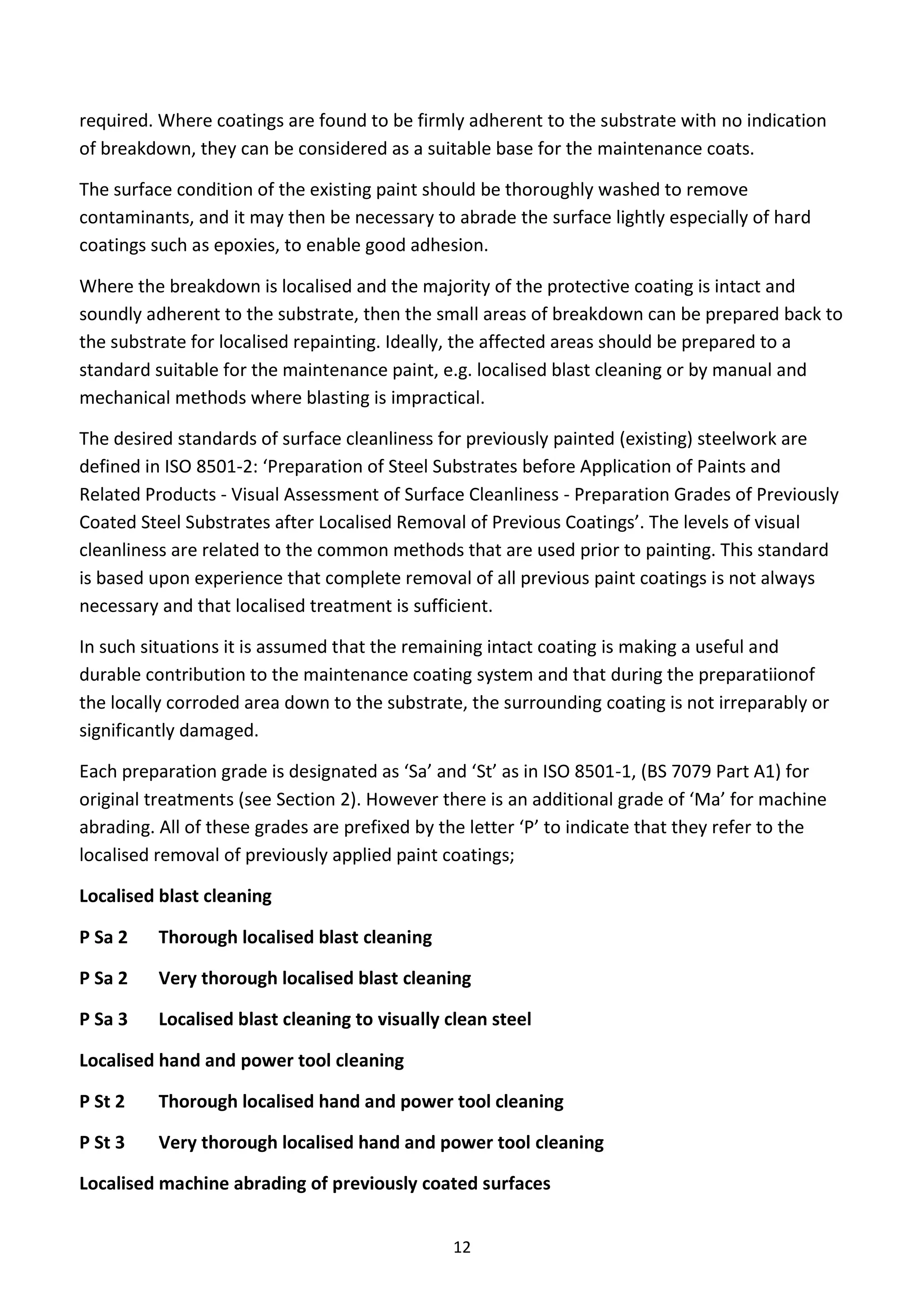 12
required. Where coatings are found to be firmly adherent to the substrate with no indication
of breakdown, they can be considered as a suitable base for the maintenance coats.
The surface condition of the existing paint should be thoroughly washed to remove
contaminants, and it may then be necessary to abrade the surface lightly especially of hard
coatings such as epoxies, to enable good adhesion.
Where the breakdown is localised and the majority of the protective coating is intact and
soundly adherent to the substrate, then the small areas of breakdown can be prepared back to
the substrate for localised repainting. Ideally, the affected areas should be prepared to a
standard suitable for the maintenance paint, e.g. localised blast cleaning or by manual and
mechanical methods where blasting is impractical.
The desired standards of surface cleanliness for previously painted (existing) steelwork are
defined in ISO 8501-2: ‘Preparation of Steel Substrates before Application of Paints and
Related Products - Visual Assessment of Surface Cleanliness - Preparation Grades of Previously
Coated Steel Substrates after Localised Removal of Previous Coatings’. The levels of visual
cleanliness are related to the common methods that are used prior to painting. This standard
is based upon experience that complete removal of all previous paint coatings is not always
necessary and that localised treatment is sufficient.
In such situations it is assumed that the remaining intact coating is making a useful and
durable contribution to the maintenance coating system and that during the preparatiionof
the locally corroded area down to the substrate, the surrounding coating is not irreparably or
significantly damaged.
Each preparation grade is designated as ‘Sa’ and ‘St’ as in ISO 8501-1, (BS 7079 Part A1) for
original treatments (see Section 2). However there is an additional grade of ‘Ma’ for machine
abrading. All of these grades are prefixed by the letter ‘P’ to indicate that they refer to the
localised removal of previously applied paint coatings;
Localised blast cleaning
P Sa 2 Thorough localised blast cleaning
P Sa 2 Very thorough localised blast cleaning
P Sa 3 Localised blast cleaning to visually clean steel
Localised hand and power tool cleaning
P St 2 Thorough localised hand and power tool cleaning
P St 3 Very thorough localised hand and power tool cleaning
Localised machine abrading of previously coated surfaces
 