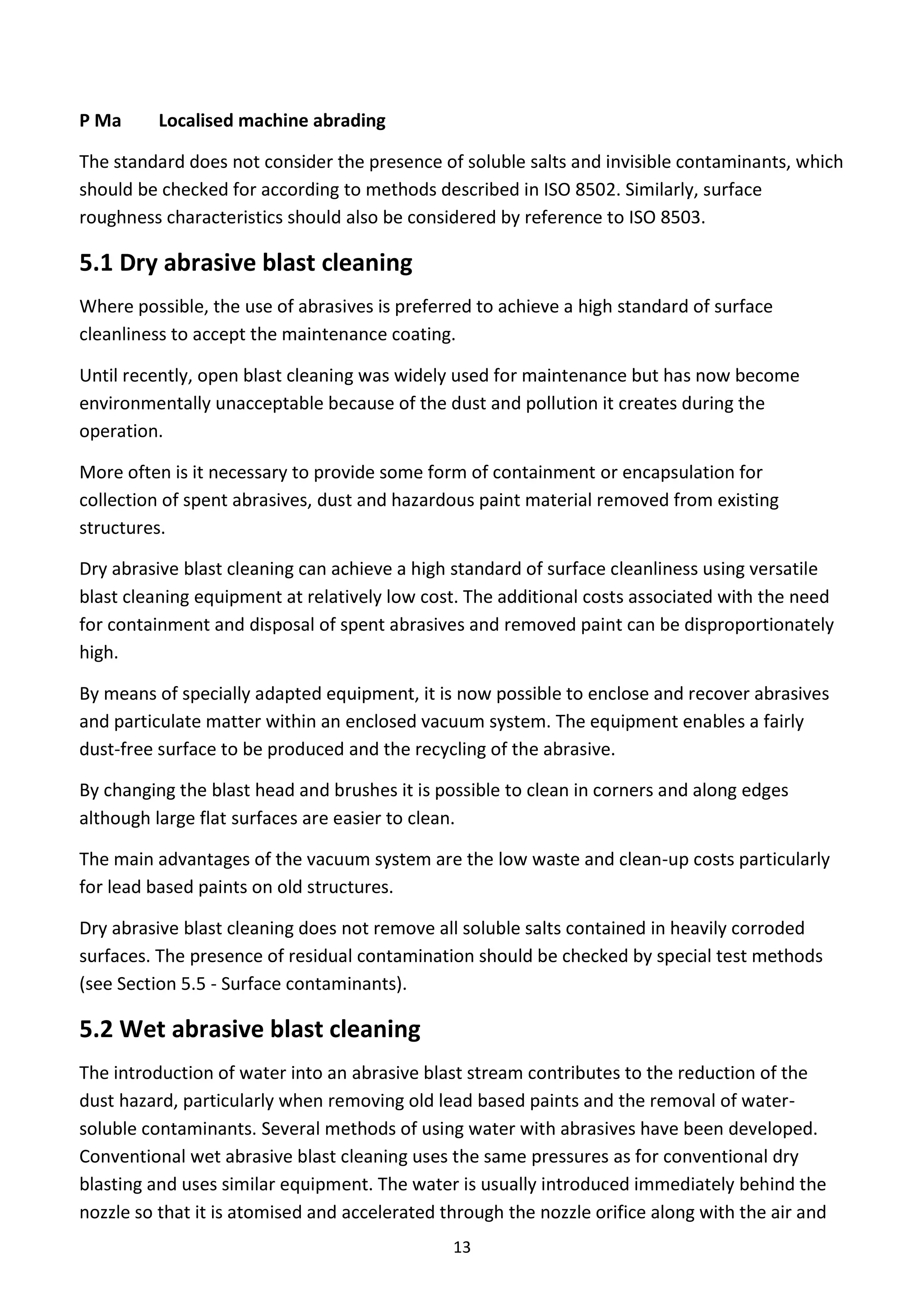 13
P Ma Localised machine abrading
The standard does not consider the presence of soluble salts and invisible contaminants, which
should be checked for according to methods described in ISO 8502. Similarly, surface
roughness characteristics should also be considered by reference to ISO 8503.
5.1 Dry abrasive blast cleaning
Where possible, the use of abrasives is preferred to achieve a high standard of surface
cleanliness to accept the maintenance coating.
Until recently, open blast cleaning was widely used for maintenance but has now become
environmentally unacceptable because of the dust and pollution it creates during the
operation.
More often is it necessary to provide some form of containment or encapsulation for
collection of spent abrasives, dust and hazardous paint material removed from existing
structures.
Dry abrasive blast cleaning can achieve a high standard of surface cleanliness using versatile
blast cleaning equipment at relatively low cost. The additional costs associated with the need
for containment and disposal of spent abrasives and removed paint can be disproportionately
high.
By means of specially adapted equipment, it is now possible to enclose and recover abrasives
and particulate matter within an enclosed vacuum system. The equipment enables a fairly
dust-free surface to be produced and the recycling of the abrasive.
By changing the blast head and brushes it is possible to clean in corners and along edges
although large flat surfaces are easier to clean.
The main advantages of the vacuum system are the low waste and clean-up costs particularly
for lead based paints on old structures.
Dry abrasive blast cleaning does not remove all soluble salts contained in heavily corroded
surfaces. The presence of residual contamination should be checked by special test methods
(see Section 5.5 - Surface contaminants).
5.2 Wet abrasive blast cleaning
The introduction of water into an abrasive blast stream contributes to the reduction of the
dust hazard, particularly when removing old lead based paints and the removal of water-
soluble contaminants. Several methods of using water with abrasives have been developed.
Conventional wet abrasive blast cleaning uses the same pressures as for conventional dry
blasting and uses similar equipment. The water is usually introduced immediately behind the
nozzle so that it is atomised and accelerated through the nozzle orifice along with the air and
 