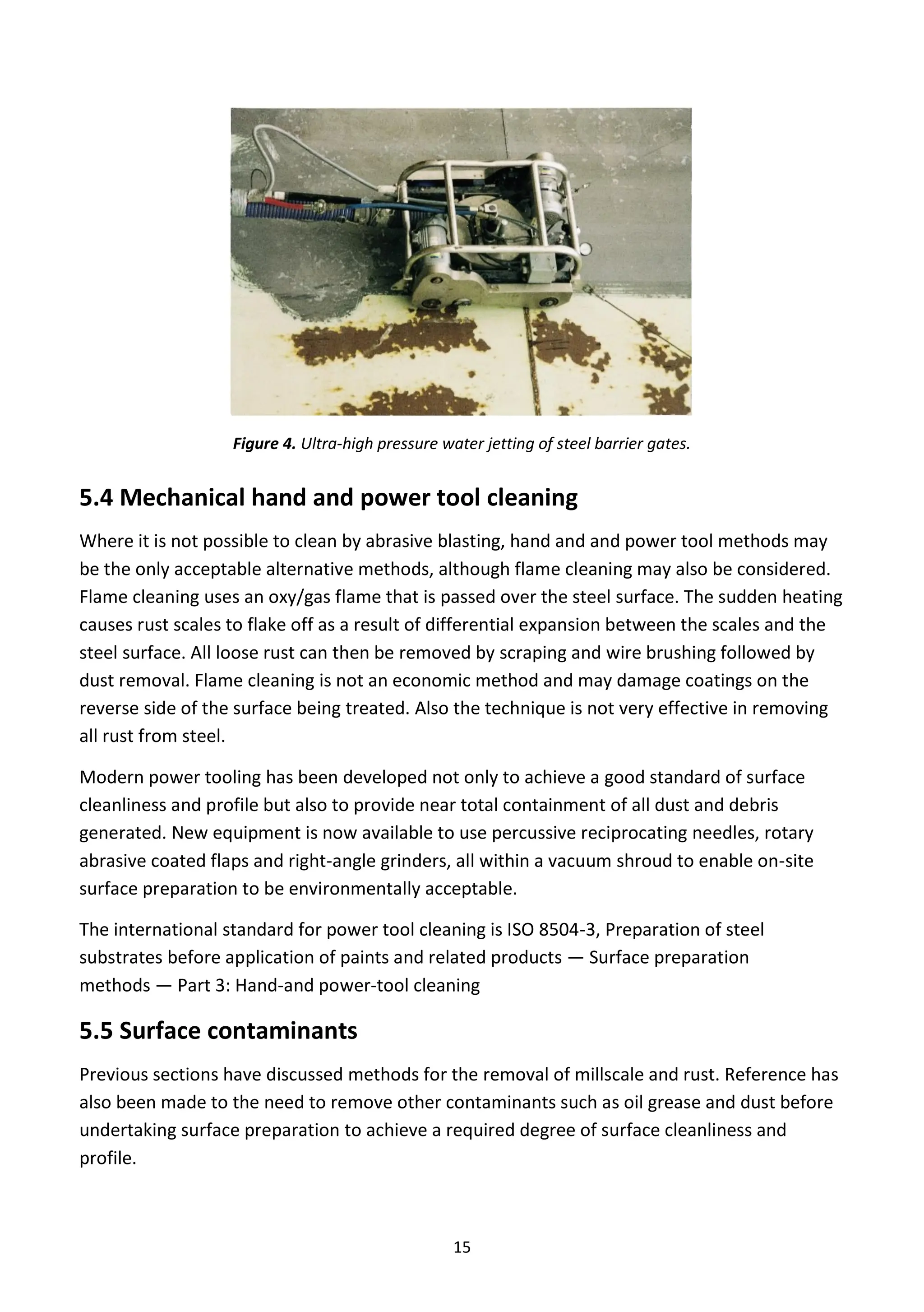 15
Figure 4. Ultra-high pressure water jetting of steel barrier gates.
5.4 Mechanical hand and power tool cleaning
Where it is not possible to clean by abrasive blasting, hand and and power tool methods may
be the only acceptable alternative methods, although flame cleaning may also be considered.
Flame cleaning uses an oxy/gas flame that is passed over the steel surface. The sudden heating
causes rust scales to flake off as a result of differential expansion between the scales and the
steel surface. All loose rust can then be removed by scraping and wire brushing followed by
dust removal. Flame cleaning is not an economic method and may damage coatings on the
reverse side of the surface being treated. Also the technique is not very effective in removing
all rust from steel.
Modern power tooling has been developed not only to achieve a good standard of surface
cleanliness and profile but also to provide near total containment of all dust and debris
generated. New equipment is now available to use percussive reciprocating needles, rotary
abrasive coated flaps and right-angle grinders, all within a vacuum shroud to enable on-site
surface preparation to be environmentally acceptable.
The international standard for power tool cleaning is ISO 8504-3, Preparation of steel
substrates before application of paints and related products — Surface preparation
methods — Part 3: Hand-and power-tool cleaning
5.5 Surface contaminants
Previous sections have discussed methods for the removal of millscale and rust. Reference has
also been made to the need to remove other contaminants such as oil grease and dust before
undertaking surface preparation to achieve a required degree of surface cleanliness and
profile.
 