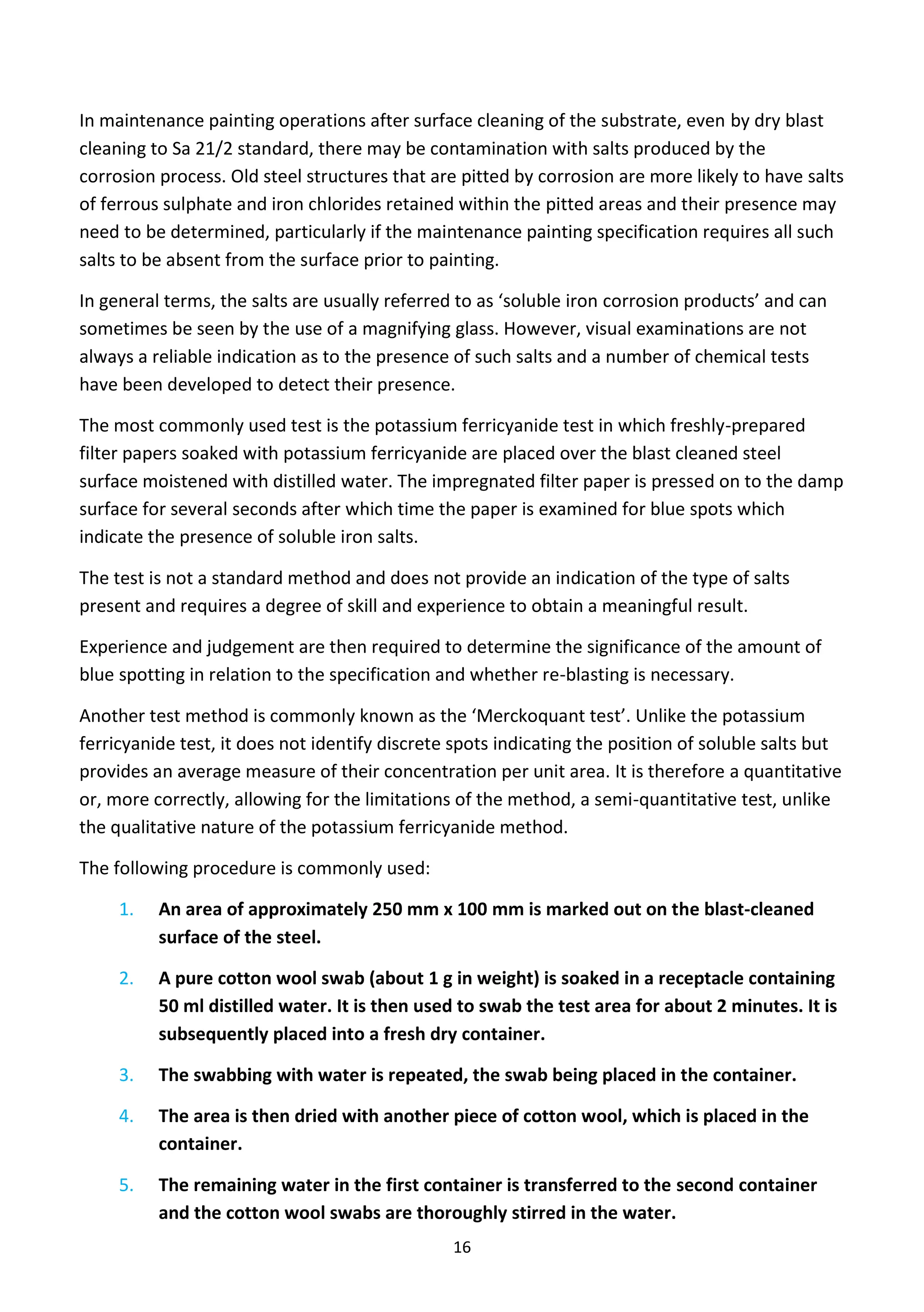 16
In maintenance painting operations after surface cleaning of the substrate, even by dry blast
cleaning to Sa 21/2 standard, there may be contamination with salts produced by the
corrosion process. Old steel structures that are pitted by corrosion are more likely to have salts
of ferrous sulphate and iron chlorides retained within the pitted areas and their presence may
need to be determined, particularly if the maintenance painting specification requires all such
salts to be absent from the surface prior to painting.
In general terms, the salts are usually referred to as ‘soluble iron corrosion products’ and can
sometimes be seen by the use of a magnifying glass. However, visual examinations are not
always a reliable indication as to the presence of such salts and a number of chemical tests
have been developed to detect their presence.
The most commonly used test is the potassium ferricyanide test in which freshly-prepared
filter papers soaked with potassium ferricyanide are placed over the blast cleaned steel
surface moistened with distilled water. The impregnated filter paper is pressed on to the damp
surface for several seconds after which time the paper is examined for blue spots which
indicate the presence of soluble iron salts.
The test is not a standard method and does not provide an indication of the type of salts
present and requires a degree of skill and experience to obtain a meaningful result.
Experience and judgement are then required to determine the significance of the amount of
blue spotting in relation to the specification and whether re-blasting is necessary.
Another test method is commonly known as the ‘Merckoquant test’. Unlike the potassium
ferricyanide test, it does not identify discrete spots indicating the position of soluble salts but
provides an average measure of their concentration per unit area. It is therefore a quantitative
or, more correctly, allowing for the limitations of the method, a semi-quantitative test, unlike
the qualitative nature of the potassium ferricyanide method.
The following procedure is commonly used:
1. An area of approximately 250 mm x 100 mm is marked out on the blast-cleaned
surface of the steel.
2. A pure cotton wool swab (about 1 g in weight) is soaked in a receptacle containing
50 ml distilled water. It is then used to swab the test area for about 2 minutes. It is
subsequently placed into a fresh dry container.
3. The swabbing with water is repeated, the swab being placed in the container.
4. The area is then dried with another piece of cotton wool, which is placed in the
container.
5. The remaining water in the first container is transferred to the second container
and the cotton wool swabs are thoroughly stirred in the water.
 